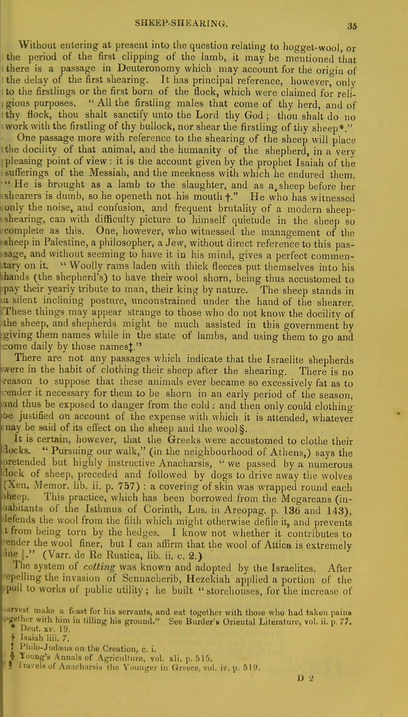 Without entering at present into the question relating to hogget-wool, or the period of the first clipping of the lamh, it may be mentioned that i there is a passage in Deuteronomy which may account for the origin of I the delay of the first shearing. It has principal reference, however, onlv to the firstlings or the first born of the flock, which were claimed for reli- | gious purposes.  All the firstling males that come of thy herd, and of ; thy flock, thou shalt sanctify unto the Lord thy God ; thou shalt do no work with the firstling of thy bullock, nor shear the firstling of thy sheep*. One passage more with reference to the shearing of the sheep will place t the docility of that animal, and the humanity of the shepherd, in a very •, pleasing point of view : it is the account given by the prophet Isaiah of the -sufferings of the Messiah, and the meekness with which he endured them. He is brought as a lamb to the slaughter, and as a, sheep before her -shearers is dumb, so he openeth not his mouth f. He who has witnessed (.only the noise, and confusion, and frequent brutality of a modern sheep- >shearing, can with difficulty picture to himself quietude in the sheep so complete as this. One, however, who witnessed the management of the hsheep in Palestine, a philosopher, a Jew, without direct reference to this pas- sage, and without seeming to have it in his mind, gives a perfect commen- tary on it.  Woolly rams laden with thick fleeces put themselves into his hhands (the shepherd's) to have their wool shorn, being thus accustomed to pay their yearly tribute to man, their king by nature. The sheep stands in a silent inclining posture, unconstrained under the hand of the shearer. These things may appear strange to those who do not know the docility of the sheep, and shepherds might be much assisted in this government by .giving them names while in the state of lambs, and using them to go and come daily by those namesj. There are not any passages which indicate that the Israelite shepherds i»vere in the habit of clothing their sheep after the shearing. There is no reason to suppose that these animals ever became so excessively fat as to render it necessary for them to be shorn in an early period of the season, and thus be exposed to danger from the cold: and then only could clothing oe justified on account of the expense with which it is attended, whatever may be said of its effect on the sheep and the wool§. It is certain, however, that the Greeks were accustomed to clothe their locks.  Pursuing our walk, (in the neighbourhood of Athens,) says the oretended but highly instructive Anacharsis,  we passed by a numerous lock of sheep, preceded and followed by dogs to drive away the wolves (Xen. Memor. lib. ii. p. 757) : a covering of skin was wrapped round each »heep. This practice, which has been borrowed from the Megareans (in- lahiiants of the Isthmus of Corinth, Lus. in Areopag. p. 136 and 143), lefends the wool from the filth which might otherwise defile it, and prevents tfrom being torn by the hedges. I know not whether it contributes to '•ender the wool finer, but I can affirm that the wool of Attica is extremely ine j. (Varr. de Re Rustica, lib. ii. c. 2.) The system of colling was known and adopted by the Israelites. After epelling the invasion of Sennacherib, Hezekiah applied a portion of the •poll to works of public utility ; he built  storehouses, for the increase of ■arvest make a feast for his servants, and eat together with those who hail taken pains ■'Sieth.T with him in tilling his ground. See Burder's Oriental Literature, vol. ii. p. 77. * Dent. xv. 19. + Isaiah liii. 7. | fhilo-Judaus on the Creation, c. i. ■ { Young's Annals of Agriculture, vol. xli. p. 5l!>. S 1 ravels of Anacharsis the Younger in Greece, vol. iv. p. 519. I) '2
