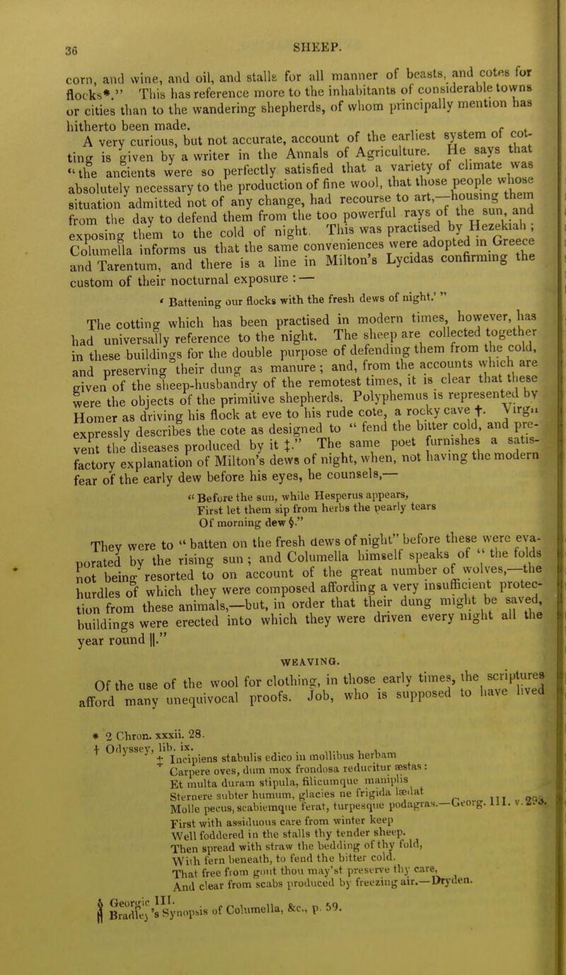 corn, and wine, and oil, and stalk for all manner of beasts, and cotes for flocks*  This lias reference more to the inhabitants of considerable towns or cities than to the wandering shepherds, of whom principally mention has hitherto been made. , A very curious, but not accurate, account of the earhest system of cot- ting is given by a writer in the Annals of Agriculture. He says that the ancients were so perfectly satisfied that a var.ety of climate was absolutely necessary to the production of fine wool, that those people whose situation admitted not of any change, had recourse to -t,-houSmg them from the day to defend them from the too powerful rays of the sun and exposing them to the cold of night. This was practised by Hezekiah ; Columella informs us that the same ccmvenien^ wew adoj^ m and Tarentum, and there is a line in Milton's Lycidas confirming the custom of their nocturnal exposure : — « Battening our flocks with the fresh dews of night.'  The cotting which has been practised in modern times however has had universally reference to the night. The sheep are collected together in these buildings for the double purpose of defending them from the cold, and preserving their dung as manure; and, from the accounts which are eiven of the sheep-husbandry of the remotest times, it is clear that these were the objects of the primitive shepherds. Polyphemus is represented by Homer as driving his flock at eve to his rude cote, a rocky cave f- V irgu expressly describes the cote as designed to  fend the bitter cold, and pre- vent the diseases produced by it J. The same poet furnishes a satis- factory explanation of Milton's dews of night, when, not having the modern fear of the early dew before his eyes, he counsels,— « Before the sun, while Hesperus appears, First let them sip from herbs the pearly tears Of morning dew Thev were to  batten on the fresh clews of night before these were eva- porated by the rising sun ; and Columella himself speaks of ' the folds lot being resorted to on account of the great number of wolves,-the hurdles of which they were composed affording a very insufficient protec- on from these anima\_but, in order that their dung might be saved buildings were erected into which they were driven every night all the year round ||. WEAVING. Of the use of the wool for clothing, in those early times, the scriptures afford m^ny unequivocal proofs. Job, who is supposed to have hved * 2 Chron. xxxii. 28. + Odyssey, lib. ix. + Incipiens stabulis edico in molhbus hernam * Carpere oves, dum mox frondosa reduiitur sestas : Et multa duram stipula, filicumque mamplis Sternere subter humum, glacies ne frigida Isedat Molle pecus.scabiemque feral, turpesque podagras.—Georg. 111. \. 881 First with assiduous care from winter keep Well foddered in the stalls thy tender sheep. Then spread with straw the bedding of thy fold, With fern beneath, to fend the bitter cold. That free from gout thou may'st preserve thy care, And clear from scabs produced by freeziug air.—Dryden. jj fiSN Synopsis of Columella, &c, p. 59.