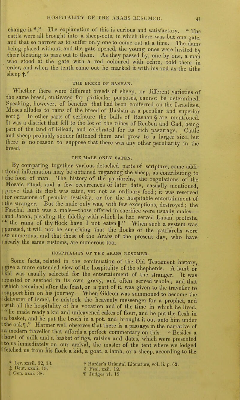 HOSPITALITY OF THE ARABS RESUMED. 4/ change it *. The explanation of this is curious and satisfactory.  The cattle were all brought into a sheep-cote, in which there was but one o-ate and that so narrow as to suffer only one to come out at a time. The dams being placed without, and the gate opened, the young ones were invited by their bleating to pass out to them. As they passed by, one by one, a man who stood at the gate with a rod coloured with ochre, told them in order, and when the tenth came out he marked it with his rod as the tithe sheep f. THE BREED OF BASHAN. Whether there were different breeds of sheep, or different varieties of the same breed, cultivated for particular purposes, cannot be determined. Speaking, however, of benefits that had been conferred on the Israelites, Moses alludes to rams of the breed of Bashan as a peculiar and superior sort J. In other parts of scripture the bulls of Bashan § are mentioned. It was a district that fell to the lot of the tribes of Reuben and Gad, being part of the land of Gilead, and celebrated for its rich pasturage. Cattle and sheep probably sooner fattened there and grew to a larger size, but there is no reason to suppose that there was any other peculiarity in the breed. THE MALE ONLY EATEN. By comparing together various detached parts of scripture, some addi- I tional information may be obtained regarding the sheep, as contributing to i the food of man. The history of the patriarchs, the regulations of the Mosaic ritual, and a few occurrences of later date, casually mentioned, ! prove that its flesh was eaten, yet not as ordinary food; it was reserved t for occasions of peculiar festivity, or for the hospitable entertainment of i the stranger. But the male only was, with few exceptions, destroyed ; the Paschal lamb was a male—those offered in sacrifice were usually males ; and Jacob, pleading the fidelity with which he had served Laban, protests, '  the rams of thy flock have I not eaten When such a system was I pursued, it will not be surprising that the flocks of the patriarchs were ■ so numerous, and that those of the Arabs of the present day, who have i nearly the same customs, are numerous too. HOSPITALITY OF THE ARABS RESUMED. Some facts, related in the continuation of the Old Testament history, ! give a more extended view of the hospitality of the shepherds. A lamb or skid was usually selected for the entertainment of the stranger. It was : roasted or seethed in its own gravy, and often served whole; and that which remained after the feast, or a part of it, was given to the traveller to : support him on his journey. When Gideon was summoned to become the i deliverer of Israel, he mistook the heavenly messenger for a prophet, and with all the hospitality of his vocation and of the time in which he lived, '  he made ready a kid and unleavened cakes of flour, and he put the flesh in ia basket, and he put the broth in a pot, and brought it out unto him under I the oaku. Harmer well observes that there is a passage in the narrative of ia modern traveller that affords a perfect commentary on this.  Besides a bowl of milk and a basket of figs, raisins and dates, which were presented t to us immediately on our arrival, the master of the tent where we lodged ' fetched us from his flock a kid, a goat, a lamb, or a sheep, according to the * Lev. xxvii. 32, 33. t fieut. xxxii. 15. || Gen. xxxi. 38. t Burder's Oriental Literature, vol. ii. p. 62. $ Psal. xxii. 12. t Judges vi. 19