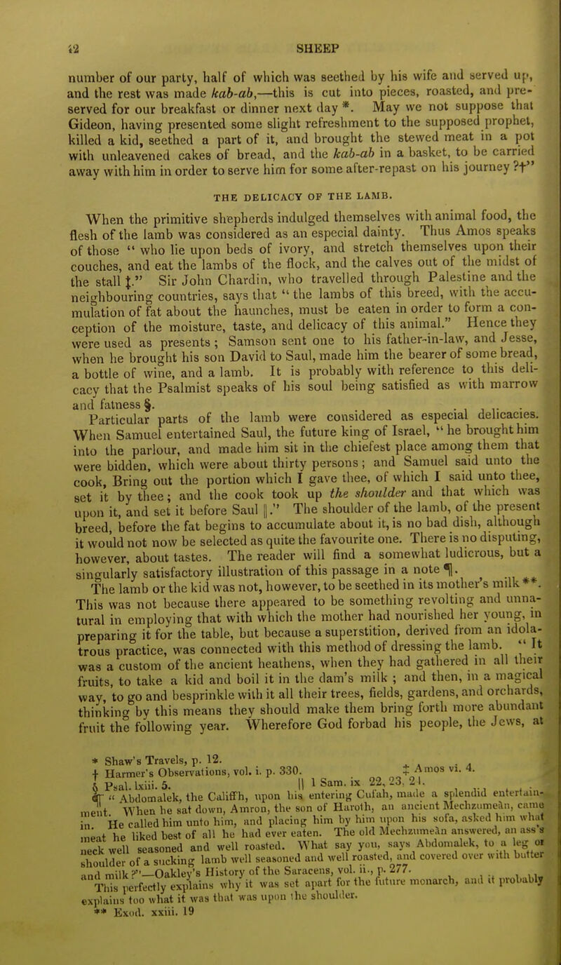 SHKKP number of our party, half of which was seethed by his wife and served up, and the rest was made kab-ab,—this is cut into pieces, roasted, and pre- served for our breakfast or dinner next day *. May we not suppose that Gideon, having presented some slight refreshment to the supposed prophet, killed a kid, seethed a part of it, and brought the stewed meat in a pot with unleavened cakes of bread, and the kab-ab in a basket, to be carried away with him in order to serve him for some after-repast on his journey ?t THE DELICACY OF THE LAMB. When the primitive shepherds indulged themselves with animal food, the flesh of the lamb was considered as an especial dainty. Thus Amos speaks of those  who lie upon beds of ivory, and stretch themselves upon their couches, and eat the lambs of the flock, and the calves out of the midst of the stall \. Sir John Chardin, who travelled through Palestine and the neighbouring countries, says that  the lambs of this breed, with the accu- < nidation of fat about the haunches, must be eaten in order to form a con- ception of the moisture, taste, and delicacy of this animal. Hence they were used as presents ; Samson sent one to his father-in-law, and J esse, when he brought his son David to Saul, made him the bearer of some bread, a bottle of wine, and a lamb. It is probably with reference to this deli- cacy that the Psalmist speaks of his soul being satisfied as with marrow and fatness §. . Particular parts of the lamb were considered as especial delicacies. When Samuel entertained Saul, the future king of Israel, 11 he brought him into the parlour, and made him sit in the chiefest place among them that were bidden, which were about thirty persons; and Samuel said unto the cook, Bring out the portion which I gave thee, of which I said unto thee, set it by thee; and the cook took up the shoulder and that which was upon it, and set it before Saul |. The shoulder of the lamb, of the present breed, before the fat begins to accumulate about it, is no bad dish, although it would not now be selected as quite the favourite one. There is no disputing, however, about tastes. The reader will find a somewhat ludicrous, but a singularly satisfactory illustration of this passage in a note %. ^ The lamb or the kid was not, however, to be seethed in its mother s milk **. This was not because there appeared to be something revolting and unna- tural in employing that with which the mother had nourished her young, in preparing it for the table, but because a superstition, derived from an idola- trous practice, was connected with this method of dressing the lamb.  It was a custom of the ancient heathens, when they had gathered in all their fruits, to take a kid and boil it in the dam's milk ; and then, m a magical way, to go and besprinkle with it all their trees, fields, gardens, and orchards, thinking by this means they should make them bring forth more abundant fruit the following year. Wherefore God forbad his people, the Jews, at * Shaw's Travels, p. 12. f Harmer's Observations, vol. i. p. 330. $ Amos vl 4. I Psai ixiii. 5. || 1 Sam. ix 22, 23, 2 I. «-  \bdomalek, the Califfh, upon hia. entering Cuf'ah, made a splendid entertain^ merit When be sat down, Amron, the son of Haroth, an ancient Mechzumean, cama in He called him unto him, and placing him by him upon his sola, asked him what mUt he liked best of all he had ever eaten. The old Mechzumean answered, an ass s neck well seasoned and well roasted. What say you, says Abdomalek, to a leg <* shoulder of a sucking lamb well seasoned and well roasted, and covered over with butter Oaklev's History of the Saracens, vol. ii., p. 277. Tl's ierf^y plains wh/it was set apart for the future monarch, and it probably explains too what it was that was upon the shoulder. ** Exud. xxiii. 19