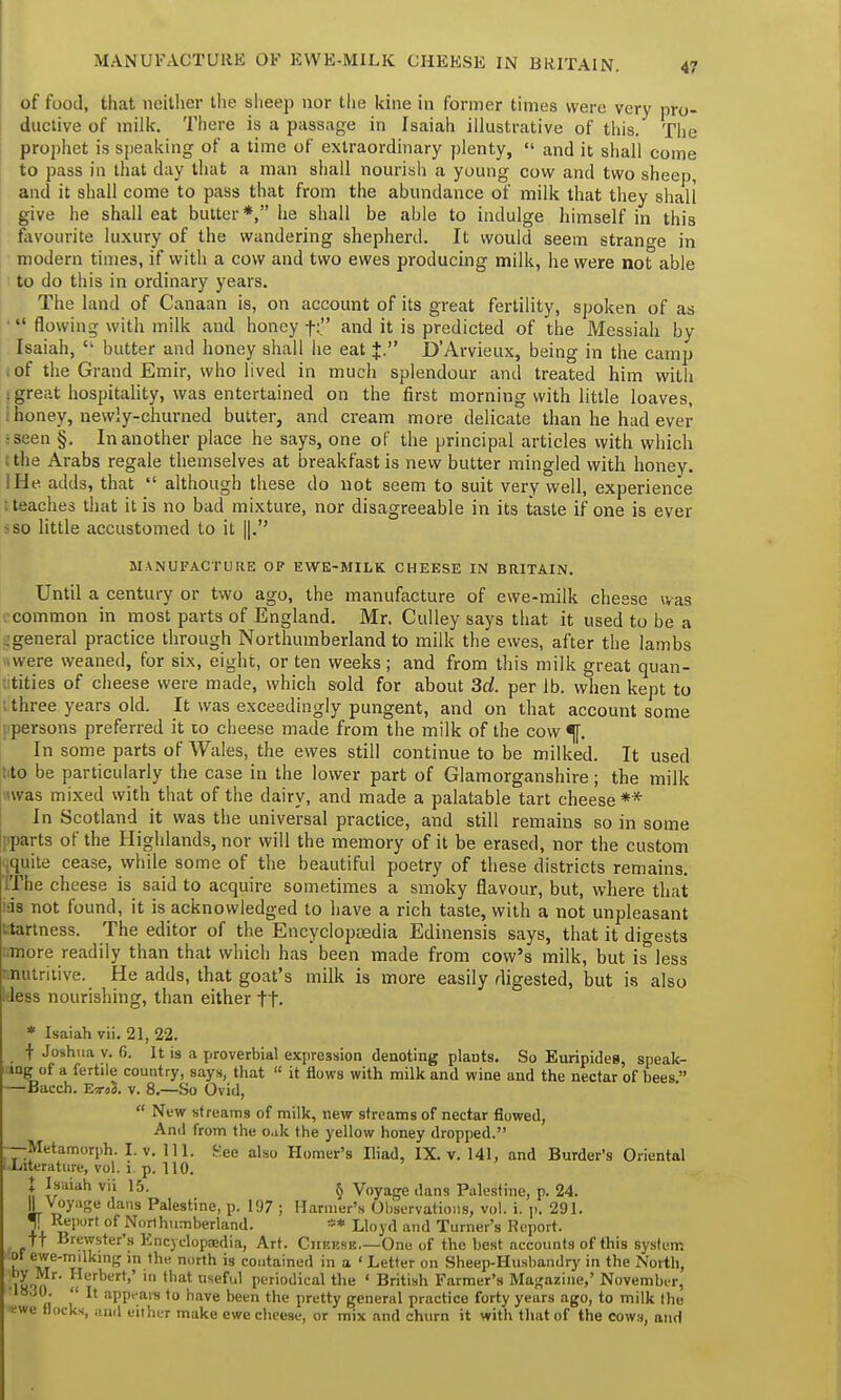 4? of food, that neither the sheep nor the kine in former times were very pro- ductive of milk. There is a passage in Isaiah illustrative of this. The prophet is speaking of a time of extraordinary plenty,  and it shall come to pass in that day that a man shall nourish a young cow and two sheep, and it shall come to pass that from the abundance of milk that they shall give he shall eat butter*, he shall be able to indulge himself in this favourite luxury of the wandering shepherd. It would seem strange in modern times, if with a cow and two ewes producing milk, he were not able to do this in ordinary years. The land of Canaan is, on account of its great fertility, spoken of as '  flowing with milk and honey f:. and it is predicted of the Messiah by Isaiah,  butter and honey shall he eat J. D'Arvieux, being in the camp i of the Grand Emir, who lived in much splendour and treated him with s great hospitality, was entertained on the first morning with little loaves, i honey, newly-churned butter, and cream more delicate than he had ever •seen §. In another place he says, one of the principal articles with which tthe Arabs regale themselves at breakfast is new butter mingled with honey. I He adds, that  although these do not seem to suit very well, experience I teaches that it is no bad mixture, nor disagreeable in its taste if one is ever -so little accustomed to it ||.'5 MANUFACTURE OP EWE-MILK CHEESE IN BRITAIN. Until a century or two ago, the manufacture of ewe-milk cheese was i common in most parts of England. Mr. Culley says that it used to be a -general practice through Northumberland to milk the ewes, after the lambs >were weaned, for six, eight, or ten weeks; and from this milk great quan- tities of cheese were made, which sold for about 3d. per lb. when kept to I three years old. It was exceedingly pungent, and on that account some ■persons preferred it 10 cheese made from the milk of the cow In some parts of Wales, the ewes still continue to be milked. It used lito be particularly the case in the lower part of Glamorganshire; the milk was mixed with that of the dairy, and made a palatable tart cheese ** In Scotland it was the universal practice, and still remains so in some pparts of the Highlands, nor will the memory of it be erased, nor the custom [quite cease, while some of the beautiful poetry of these districts remains. TThe cheese is said to acquire sometimes a smoky flavour, but, where that ids not found, it is acknowledged to have a rich taste, with a not unpleasant '.tartness. The editor of the Encyclopaedia Edinensis says, that it digests more readily than that which has been made from cow's milk, but is less i nutritive. He adds, that goat's milk is more easily digested, but is also kless nourishing, than either ft. * Isaiah vii. 21, 22. t Joshua v. 6. It is a proverbial expression denoting plants. So Euripides, speak- ing of a fertile country, says, that  it flows with milk and wine and the nectar of bees  —Bacch. E<r«B. v. 8.—So Ovid,  New streams of milk, new streams of nectar flowed, And from the o.ik the yellow honey dropped. —Metamorph. I. v. 111. .^ee also Homer's Iliad, IX. v. 141, and Burder's Oriental LLrterature, vol. i. p. 110. I Isaiah vii 15. § Voyage dans Palestine, p. 24. \\ Voyage dans Palestine, p. 197 ; Harmer's Observations, vol. i. p. 291. J Report of Northumberland. ** Lloyd and Turner's Report, tt Brewster's Encyclopaedia, Art. Cheese.—One of the best accounts of this system ol ewe-milking in the north is contained in a < Letter on Sheep-Husbandry in the North, lKin ' !rbett'' tbat useful periodical the 1 British Farmer's Magazine,' November, „ , appears to have been the pretty general practice forty years ago, to milk the ewe Hocks, and either make ewe cheese, or mix and churn it with that of the cows, and