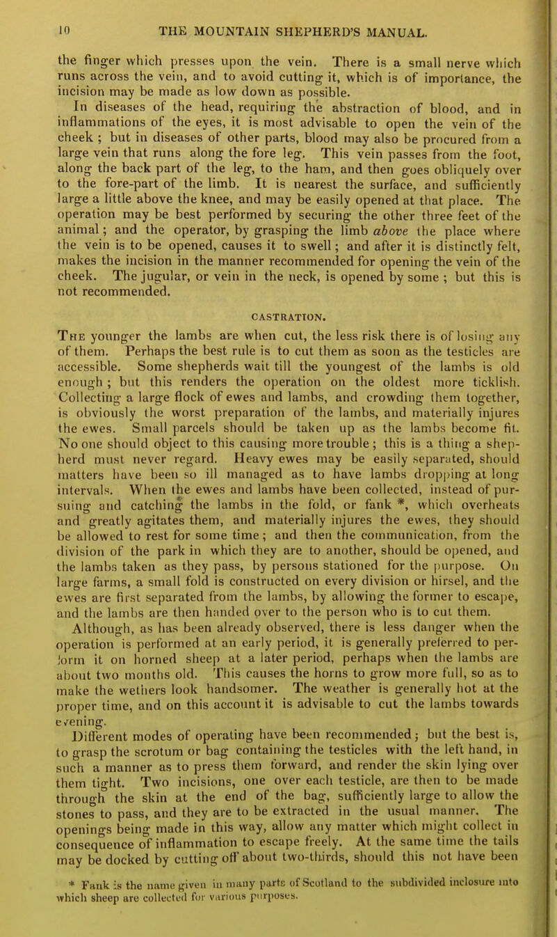 the finger which presses upon the vein. There is a small nerve which runs across the vein, and to avoid cutting it, which is of importance, the incision may be made as low down as possible. In diseases of the head, requiring the abstraction of blood, and in inflammations of the eyes, it is most advisable to open the vein of the cheek ; but in diseases of other parts, blood may also be procured from a large vein that runs along the fore leg. This vein passes from the foot, along the back part of the leg, to the ham, and then goes obliquely over to the fore-part of the limb. It is nearest the surface, and sufficiently large a little above the knee, and may be easily opened at that place. The operation may be best performed by securing the other three feet of the animal; and the operator, by grasping the limb above the place where the vein is to be opened, causes it to swell; and after it is distinctly felt, makes the incision in the manner recommended for opening the vein of the cheek. The jugular, or vein in the neck, is opened by some ; but this is not recommended. CASTRATION. The younger the lambs are when cut, the less risk there is of losing any of them. Perhaps the best rule is to cut them as soon as the testicles are accessible. Some shepherds wait till the youngest of the lambs is old enough ; but this renders the operation on the oldest more ticklish. Collecting a large flock of ewes and lambs, and crowding them together, is obviously the worst preparation of the lambs, and materially injures the ewes. Small parcels should be taken up as the lambs become fit. No one should object to this causing more trouble; this is a thing a shep- herd must never regard. Heavy ewes may be easily separated, should matters have been so ill managed as to have lambs dropping at long intervals. When the ewes and lambs have been collected, instead of pur- suing and catching the lambs in the fold, or tank *, which overheats and greatly agitates them, and materially injures the ewes, they should be allowed to rest for some time; and then the communication, from the division of the park in which they are to another, should be opened, and the lambs taken as they pass, by persons stationed for the purpose. On large farms, a small fold is constructed on every division or hirsel, and the ewes are first separated from the lambs, by allowing the former to escape, and the lambs are then handed over to the person who is to cut them. Although, as has been already observed, there is less danger when the operation is performed at an early period, it is generally prelerred to per- form it on horned sheep at a later period, perhaps when the lambs are about two months old. This causes the horns to grow more full, so as to make the wethers look handsomer. The weather is generally hot at the proper time, and on this account it is advisable to cut the lambs towards e/ening. Different modes of operating have been recommended; but the best is, to grasp the scrotum or bag containing the testicles with the left hand, in such a manner as to press them forward, and render the skin lying over them tio-ht. Two incisions, one over each testicle, are then to be made through the skin at the end of the bag, sufficiently large to allow the stones to pass, and they are to be extracted in the usual manner. The openings being made in this way, allow any matter which might collect in consequence of inflammation to escape freely. At the same time the tails may be docked by cutting off about two-thirds, should this not have been * Fank is the name given in many parts of Scotland to the subdivided inelosure into which sheep are collected for various purposes.
