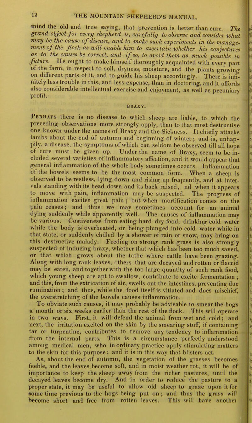 mind the old and (rue saying-, that prevention is better than cure. The grand object for every shepherd is, carefully lo observe and consider what may be the cause of disease, and to make such experiments in the manage- ment of the flock as will enable him to ascertain whether his conjectures as to the causes be correct, and if so, to avoid them as much possible in future. He ought to make himself thoroughly acquainted with every part of the farm, in respect to soil, dryness, moisture, and the plants growing on different parts of it, and to guide his sheep accordingly. There is infi- nitely less trouble in this, and less expense, than in doctoring, and it affords also considerable intellectual exercise and enjoyment, as well as pecuniary profit. BRAXY. Perhaps there is no disease to which sheep are liable, to which the preceding observations more strongly apply, than to that most destructive one known under the names of Braxy and the Sickness. It chiefly attacks lambs about the end of autumn and beginning of winter; and is, unhap- pily, a disease, the symptoms of which can seldom be observed till all hope of cure must be given up. Under the name of Braxy, seem to be in- cluded several varieties of inflammatory affection, and it would appear that general inflammation of the whole body sometimes occurs. Inflammation of the bowels seems to be the most common form. When a sheep is observed to be restless, lying down and rising up frequently, and at inter- vals standing with its head down and its back raised, nd when it appears to move with pain, inflammation may be suspected. The progress of inflammation excites great pain ; but when mortification comes on the pain ceases; and thus we may sometimes account for an animal dying suddenly while apparently well. The causes of inflammation may be various. Costiveness from eating hard dry food, drinking cold water while the body is overheated, or being plunged into cold water while in that state, or suddenly chilled by a shower of rain or snow, may bring on this destructive malady. Feeding on strong rank grass is also strongly suspected of inducing braxy, whether that which has been too much saved, or that which grows about the tathe where cattle have been grazing. Along with long rank leaves, others that are decayed and rotten or flaccid may be eaten, and together with the too large quantity of such rank food, which young sheep are apt to swallow, contribute to excite fermentation •, and this, from the extrication of air, swells out the intestines, preventing due rumination; and thus, while the food itself is vitiated and does mischief, the overstretching of the bowels causes inflammation. To obviate such causes, it may probably be advisable to smear the hogs a month or six weeks earlier than the rest of the flock. This will operate in two ways. First, it will defend the animal from wet and cold ; and next, the irritation excited on the skin by the smearing stuff, if containing tar or turpentine, contributes to remove any tendency to inflammation from the internal parts. This is a circumstance perfectly understood among medical men, who in ordinary practice apply stimulating matters to the skin for this purpose; and it is in this way that blisters act. As, about the end of autumn, the vegetation of the grasses becomes feeble, and the leaves become soft, and in moist weather rot, it will be of importance to keep the sheep away from the richer pastures, until the decayed leaves become dry. And in order to reduce the pasture to a proper state, it may be useful to allow old sheep to graze upon it for some time previous to the hogs being put on ; and thus the grass will become short and free from rotten leaves. This will have anothet