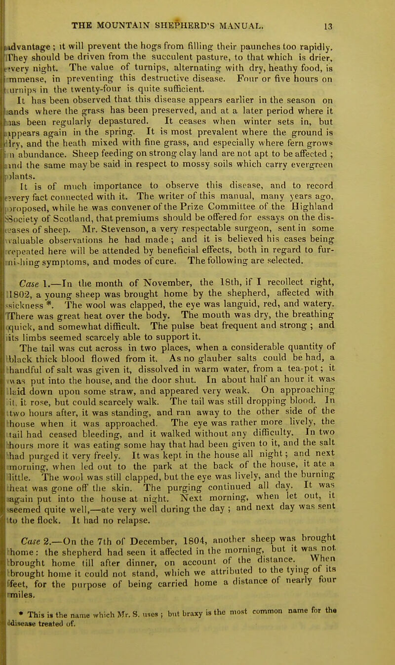 id vantage ; it will prevent the hogs from filling; their paunches too rapidly, rhey should be driven from the succulent pasture, to that which is drier, •very night. The value of turnips, alternating with dry, heathy food, is mmense, in preventing this destructive disease. Four or five hours on urnips in the twenty-four is quite sufficient. It has been observed that this disease appears earlier in the season on lands where the grass has been preserved, and at a later period where it ;ias been regularly depastured. It ceases when winter sets in, but appears again in the spring. It is most prevalent where the ground is Iry, and the heath mixed with fine grass, and especially where fern grows n abundance. Sheep feeding on strong clay land are not apt to be affected ; ind the same maybe said in respect to mossy soils which carry evergreen ilants. It is of much importance to observe this disease, and to record ?very fact connected with it. The writer of this manual, many years ago, imposed, while he was convener of the Prize Committee of the Highland ■Society of Scotland, that premiums should be offered for essays on the dis- eases of sheep. Mr. Stevenson, a very respectable surgeon, sent in some valuable observations he had made ; and it is believed his cases being repeated here will be attended by beneficial effects, both in regard to fur- nishing symptoms, and modes of cure. The following are selected. Case 1.—In the month of November, the 18th, if I recollect right, 1802, a young sheep was brought home by the shepherd, affected with sickness *. The wool was clapped, the eye was languid, red, and watery. There was great heat over the body. The mouth was dry, the breathing ;quick, and somewhat difficult. The pulse beat frequent and strong ; and its limbs seemed scarcely able to support it. The tail was cut across in two places, when a considerable quantity of black thick blood flowed from it. As no glauber salts could be had, a handful of salt was given it, dissolved in warm water, from a tea-pot; it uas put into the house, and the door shut. In about half an hour it was laid down upon some straw, and appeared very weak. On approaching it. it rose, but could scarcely walk. The tail was still dropping blood. In two hours after, it was standing, and ran away to the other side of the house when it was approached. The eye was rather more lively, the tail had ceased bleeding, and it walked without any difficulty. In two ihours more it was eating some hay that had been given to it, and the salt bad purged it very freely. It was kept in the house all night; and next morning, when led out to the park at the back of the house, it ate a little. The wool was still clapped, but the eye was lively, and the burning heat was gone off the skin. The purging continued all day. It was again put into the house at night. Next morning, when let out, it ■seemed quite well,—ate very well during the day ; and next day was sent to the flock. It had no relapse. Case 2.—On the 7th of December, 1804, another sheep was brought thome: the shepherd had seen it affected in the morning, but it was not. brought home till after dinner, on account of the distance. When brought home it could not stand, which we attributed to the tying ot its ffeet, for the purpose of being carried home a distance of nearly tour rmiles, * This is the name which Mr. S. uses ; but braxy is the most common name for the 'disease treated of.