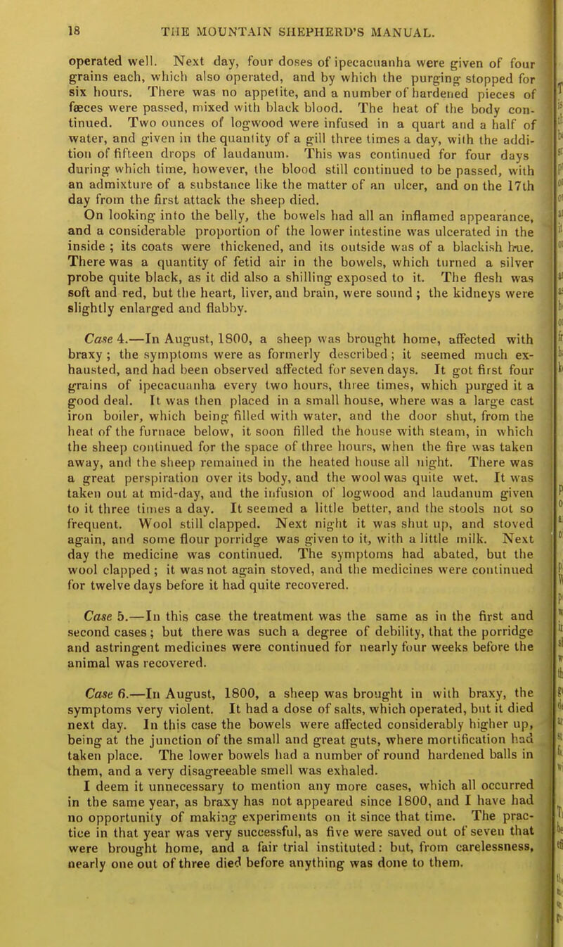 operated well. Next day, four doses of ipecacuanha were given of four grains each, which also operated, and by which the purging stopped for six hours. There was no appetite, and a number of hardened pieces of feeces were passed, mixed with black blood. The heat of the body con- tinued. Two ounces of logwood were infused in a quart and a half of water, and given in the quantity of a gill three times a day, with the addi- tion of fifteen drops of laudanum. This was continued for four days during which time, however, the blood still continued to be passed, with an admixture of a substance like the matter of an ulcer, and on the 17th day from the first attack the sheep died. On looking into the belly, the bowels had all an inflamed appearance, and a considerable proportion of the lower intestine was ulcerated in the inside ; its coats were thickened, and its outside was of a blackish h«ue. There was a quantity of fetid air in the bowels, which turned a silver probe quite black, as it did also a shilling exposed to it. The flesh was soft and red, but the heart, liver, and brain, were sound ; the kidneys were slightly enlarged and flabby. Case 4.—In August, 1800, a sheep was brought home, affected with braxy ; the symptoms were as formerly described ; it seemed much ex- hausted, and had been observed affected for seven days. It got first four grains of ipecacuanha every two hours, three times, which purged it a good deal. It was then placed in a small house, where was a large cast iron boiler, which being filled with water, and the door shut, from the heat of the furnace below, it soon filled the house with steam, in which the sheep continued for the space of three hours, when the fire was taken away, and the sheep remained in the heated house all night. There was a great perspiration over its body, and the wool was quite wet. It was taken out at mid-day, and the infusion of logwood and laudanum given to it three times a day. It seemed a little better, and the stools not so frequent. Wool still clapped. Next night it was shut up, and stoved again, and some flour porridge was given to it, with a little milk. Next day the medicine was continued. The symptoms had abated, but the wool clapped ; it was not again stoved, and the medicines were continued for twelve days before it had quite recovered. Case 5.—In this case the treatment was the same as in the first and second cases ; but there was such a degree of debility, that the porridge and astringent medicines were continued for nearly four weeks before the animal was recovered. Case 6.—In August, 1800, a sheep was brought in with braxy, the symptoms very violent. It had a dose of salts, which operated, but it died next day. In this case the bowels were affected considerably higher up, being at the junction of the small and great guts, where mortification had taken place. The lower bowels had a number of round hardened balls in them, and a very disagreeable smell was exhaled. I deem it unnecessary to mention any more cases, which all occurred in the same year, as braxy has not appeared since 1800, and I have had no opportunity of making experiments on it since that time. The prac- tice in that year was very successful, as five were saved out of seven that were brought home, and a fair trial instituted: but, from carelessness, nearly one out of three died before anything was done to them.
