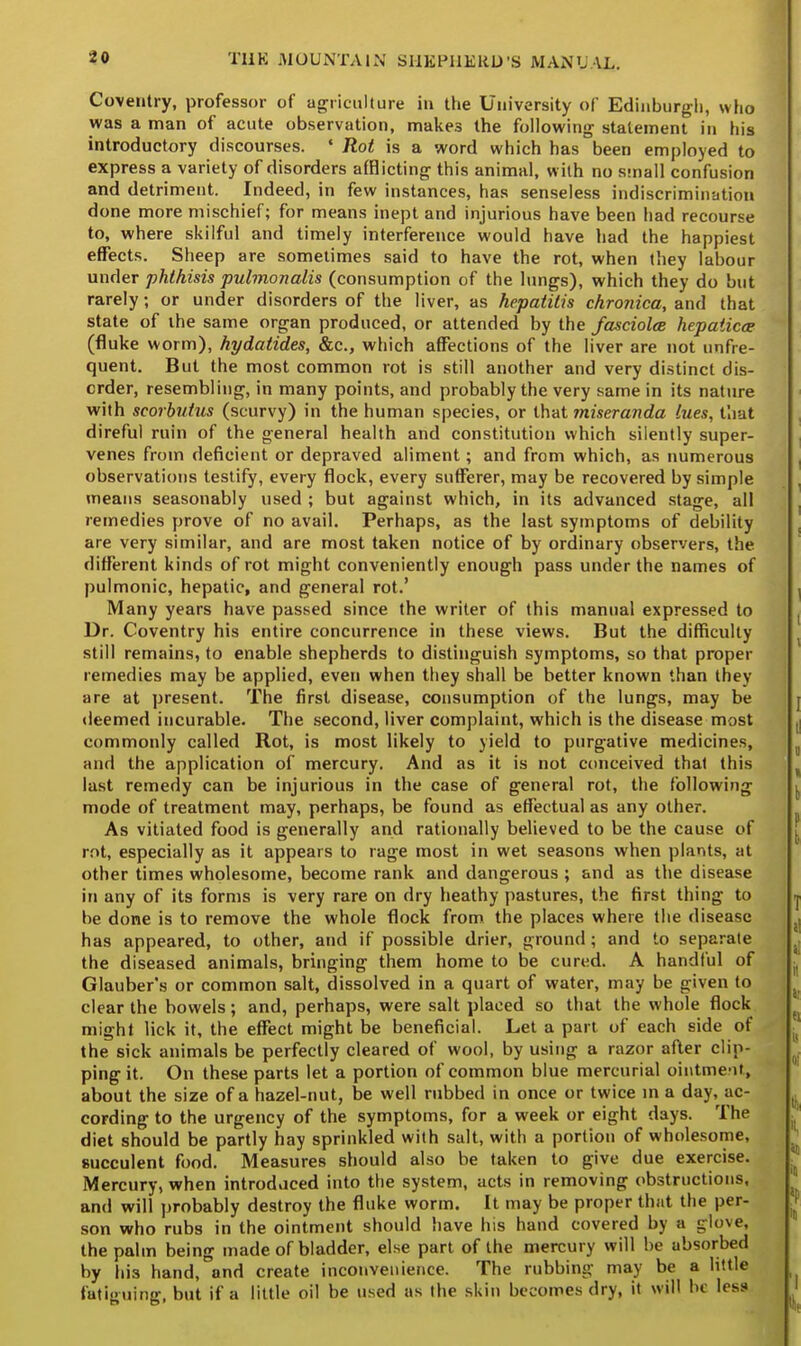 Coventry, professor of agriculture in the University of Edinburgh, who was a man of acute observation, makes the following statement in his introductory discourses. « Rot is a word which has been employed to express a variety of disorders afflicting this animal, with no small confusion and detriment. Indeed, in few instances, has senseless indiscrimination done more mischief; for means inept and injurious have been had recourse to, where skilful and timely interference would have had the happiest effects. Sheep are sometimes said to have the rot, when they labour under phthisis pulmonalis (consumption of the lungs), which they do but rarely; or under disorders of the liver, as hepatitis chronica, and that state of ihe same organ produced, or attended by the fasciolce hepaiicae (fluke worm), hydatides, &c, which affections of the liver are not unfre- quent. But the most common rot is still another and very distinct dis- order, resembling, in many points, and probably the very same in its nature with scorbutus (scurvy) in the human species, or that miseranda lues, that direful ruin of the general health and constitution which silently super- venes from deficient or depraved aliment; and from which, as numerous observations testify, every flock, every sufferer, may be recovered by simple means seasonably used ; but against which, in its advanced stage, all remedies prove of no avail. Perhaps, as the last symptoms of debility are very similar, and are most taken notice of by ordinary observers, the different kinds of rot might conveniently enough pass under the names of pulmonic, hepatic, and general rot.' Many years have passed since the writer of this manual expressed to Dr. Coventry his entire concurrence in these views. But the difficulty still remains, to enable shepherds to distinguish symptoms, so that proper remedies may be applied, even when they shall be better known than they are at present. The first disease, consumption of the lungs, may be deemed incurable. The second, liver complaint, which is the disease most commonly called Rot, is most likely to yield to purgative medicines, and the application of mercury. And as it is not conceived that this last remedy can be injurious in the case of general rot, the following mode of treatment may, perhaps, be found as effectual as any other. As vitiated food is generally and rationally believed to be the cause of rot, especially as it appears to rage most in wet seasons when plants, at other times wholesome, become rank and dangerous ; and as the disease in any of its forms is very rare on dry heathy pastures, the first thing to be done is to remove the whole flock from the places where the disease has appeared, to other, and if possible drier, ground ; and to separate the diseased animals, bringing them home to be cured. A handful of Glauber's or common salt, dissolved in a quart of water, may be given to clear the bowels; and, perhaps, were salt placed so that the whole flock might lick it, the effect might be beneficial. Let a part of each side of the sick animals be perfectly cleared of wool, by using a razor after clip- ping it. On these parts let a portion of common blue mercurial ointment, about the size of a hazel-nut, be well rubbed in once or twice in a day, ac- cording to the urgency of the symptoms, for a week or eight days. The diet should be partly hay sprinkled with salt, with a portion of wholesome, succulent food. Measures should also be taken to give due exercise. Mercury, when introduced into the system, acts in removing obstructions, and will probably destroy the fluke worm. It may be proper that the per- son who rubs in the ointment should have his hand covered by a glove, the palm being made of bladder, else part of the mercury will be absorbed by his hand, and create inconvenience. The rubbing may be a little fatiguing, but if a little oil be used as (he skin becomes dry, it will be less