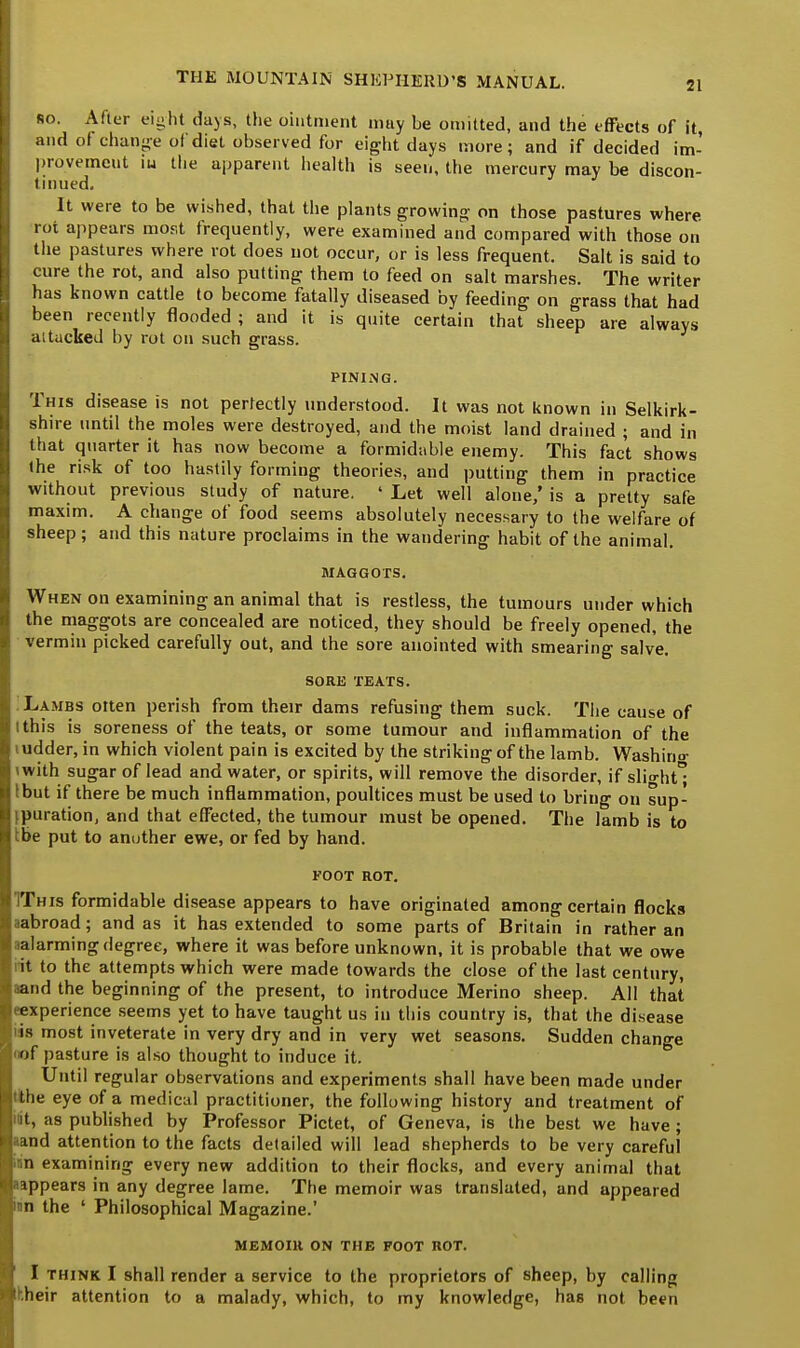 ro. After eight days, the ointment may be omitted, and the effects of it, and of change of diet observed for eight days more; and if decided im- provement iu the apparent health is seen, the mercury may be discon- tinued. It were to be wished, that the plants growing on those pastures where rot appears most frequently, were examined and compared with those on the pastures where rot does not occur, or is less frequent. Salt is said to cure the rot, and also putting them to feed on salt marshes. The writer has known cattle to become fatally diseased by feeding on grass that had been recently flooded ; and it is quite certain that sheep are always attacked by rot on such grass. PINING. This disease is not perfectly understood. It was not known in Selkirk- shire until the moles were destroyed, and the moist land drained ; and in that quarter it has now become a formidable enemy. This fact shows (he risk of too hastily forming theories, and putting them in practice without previous study of nature. ' Let well alone/ is a pretty safe maxim. A change of food seems absolutely necessary to the welfare of sheep; and this nature proclaims in the wandering habit of the animal. MAGGOTS. When on examining an animal that is restless, the tumours under which the maggots are concealed are noticed, they should be freely opened, the vermin picked carefully out, and the sore anointed with smearing salve. SORE TEATS. Lambs otten perish from their dams refusing them suck. The cause of i this is soreness of the teats, or some tumour and inflammation of the i udder, in which violent pain is excited by the striking of the lamb. Washino- iwith sugar of lead and water, or spirits, will remove the disorder, if slight I but if there be much inflammation, poultices must be used to bring on sup- [puration, and that effected, the tumour must be opened. The lamb is to tbe put to another ewe, or fed by hand. FOOT ROT. This formidable disease appears to have originated among certain flocks aabroad; and as it has extended to some parts of Britain in rather an ^alarming degree, where it was before unknown, it is probable that we owe lit to the attempts which were made towards the close of the last century, aand the beginning of the present, to introduce Merino sheep. All that •■experience seems yet to have taught us iu this country is, that the disease lis most inveterate in very dry and in very wet seasons. Sudden change '«f pasture is also thought to induce it. Until regular observations and experiments shall have been made under tthe eye of a medical practitioner, the following history and treatment of it, as published by Professor Pictet, of Geneva, is the best we have ; aand attention to the facts detailed will lead shepherds to be very careful in examining every new addition to their flocks, and every animal that aappears in any degree lame. The memoir was translated, and appeared mn the ' Philosophical Magazine.' memoir on the foot rot. I think I shall render a service to the proprietors of sheep, by calling hheir attention to a malady, which, to my knowledge, has not been