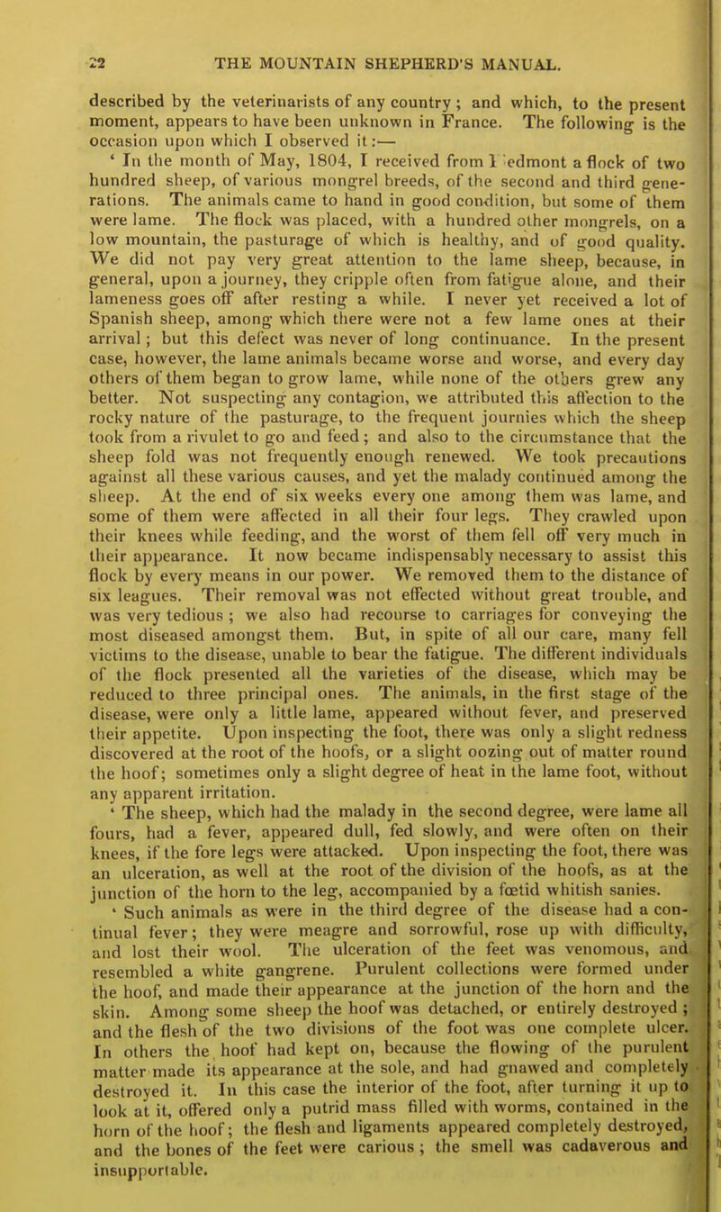 described by the veterinarists of any country ; and which, to the present moment, appears to have been unknown in France. The following is the occasion upon which I observed it:— ' In the month of May, 1804, I received from 1 'edmont a flock of two hundred sheep, of various mongrel breeds, of the second and third gene- rations. The animals came to hand in good condition, but some of them were lame. The flock was placed, with a hundred other mongrels, on a low mountain, the pasturage of which is healthy, and of good quality. We did not pay very great attention to the lame sheep, because, in general, upon a journey, they cripple often from fatigue alone, and their lameness goes off after resting a while. I never yet received a lot of Spanish sheep, among which there were not a few lame ones at their arrival ; but this defect was never of long continuance. In the present case, however, the lame animals became worse and worse, and every day others of them began to grow lame, while none of the others grew any better. Not suspecting any contagion, we attributed this affection to the rocky nature of the pasturage, to the frequent journies which the sheep took from a rivulet to go and feed ; and also to the circumstance that the sheep fold was not frequently enough renewed. We took precautions against all these various causes, and yet the malady continued among the sheep. At the end of six weeks every one among them was lame, and some of them were affected in all their four legs. They crawled upon their knees while feeding, and the worst of them fell off very much in their appearance. It now became indispensably necessary to assist this flock by every means in our power. We removed them to the distance of six leagues. Their removal was not effected without great trouble, and was very tedious ; we also had recourse to carriages for conveying the most diseased amongst them. But, in spite of all our care, many fell victims to the disease, unable to bear the fatigue. The different individuals of the flock presented all the varieties of the disease, which may be reduced to three principal ones. The animals, in the first stage of the disease, were only a little lame, appeared without fever, and preserved their appetite. Upon inspecting the foot, there was only a slight redness discovered at the root of the hoofs, or a slight oozing out of matter round the hoof; sometimes only a slight degree of heat in the lame foot, without any apparent irritation. ' The sheep, which had the malady in the second degree, were lame all fours, had a fever, appeared dull, fed slowly, and were often on their knees, if the fore legs were attacked. Upon inspecting the foot, there was an ulceration, as well at the root of the division of the hoofs, as at the junction of the horn to the leg, accompanied by a foetid whitish sanies. ' Such animals as were in the third degree of the disease had a con- tinual fever; they were meagre and sorrowful, rose up with difficulty, and lost their wool. The ulceration of the feet was venomous, and* resembled a white gangrene. Purulent collections were formed under the hoof, and made their appearance at the junction of the horn and the skin. Among some sheep the hoof was detached, or entirely destroyed I and the flesh of the two divisions of the foot was one complete ulcer. In others the, hoof had kept on, because the flowing of the purulent matter made its appearance at the sole, and had gnawed and completely, destroyed it. In this case the interior of the foot, after turning it up to look at it, offered only a putrid mass filled with worms, contained in the horn of the hoof; the flesh and ligaments appeared completely destroyed, and the bones of the feet were carious ; the smell was cadaverous and insupportable.