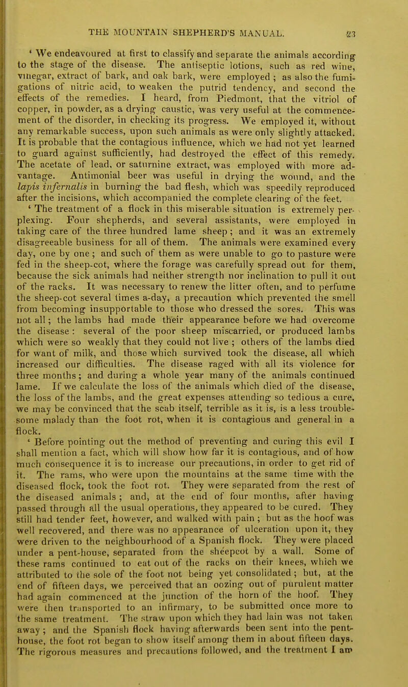 « We endeavoured at first to classify and separate the animals according to the stage of the disease. The anliseptic lotions, such as red wine, vinegar, extract of bark, and oak bark, were employed ; as also the fumi- gations of nitric acid, to weaken the putrid tendency, and second the effects of the remedies. I heard, from Piedmont, that the vitriol of copper, in powder, as a drying caustic, was very useful at the commence- ment of the disorder, in checking its progress. We employed it, without any remarkable success, upon such animals as were only slightly attacked. It is probable that the contagious influence, which we had not yet learned to guard against sufficiently, had destroyed the effect of this remedy. The acetate of lead, or saturnine extract, was employed with more ad- vantage. Antimonial beer was useful in drying the wound, and the lapis infernalis in burning the bad flesh, which was speedily reproduced after the incisions, which accompanied the complete clearing of the feet. ' The treatment of a flock in this miserable situation is extremely per- plexing. Four shepherds, and several assistants, were employed in taking care of the three hundred lame sheep; and it was an extremely disagreeable business for all of them. The animals were examined every day, one by one; and such of them as were unable to go to pasture were fed in the sheep-cot, where the forage was carefully spread out for them, because the sick animals had neither strength nor inclination to pull it out of the racks. It was necessary to renew the litter often, and to perfume the sheep-cot several times a-day, a precaution which prevented the smell from becoming insupportable to those who dressed the sores. This was not all; the lambs had made their appearance before we had overcome the disease : several of the poor sheep miscarried, or produced lambs which were so weakly that they could not live ; others of the lambs died for want of milk, and those which survived took the disease, all which increased our difficulties. The disease raged with all its violence for three months; and during a whole year many of the animals continued lame. If we calculate the loss of the animals which died of the disease, the loss of the lambs, and the great expenses attending so tedious a cure, we may be convinced that the scab itself, terrible as it is, is a less trouble- some malady than the foot rot, when it is contagious and general in a flock. ' Before pointing out the method of preventing and curing this evil I shall mention a fact, which will show how far it is contagious, and of how much consequence it is to increase our precautions, in order to get rid of it. The rams, who were upon the mountains at the same time with the diseased flock, took the foot rot. They were separated from the rest of the diseased animals; and, at the end of four months, after having passed through all the usual operations, they appeared to be cured. They still had tender feet, however, and walked with pain; but as the hoof was well recovered, and there was no appearance of ulceration upon it, they were driven to the neighbourhood of a Spanish flock. They were placed under a pent-house, separated from the sheepcot by a wall. Some of these rams continued to eat out of the racks on their knees, which we attributed to the sole of the foot not being yet consolidated ; but, at the end of fifteen days, we perceived that an oozing out of purulent matter had again commenced at the junction of the horn of the hoof. They were then transported to an infirmary, to be submitted once more to the same treatment. The straw upon which they had lain was not taken away ; and the Spanish flock having afterwards been sent into the pent- house, the foot rot began to show itself among them in about fifteen days. The rigorous measures and precautions followed, and the treatment I am