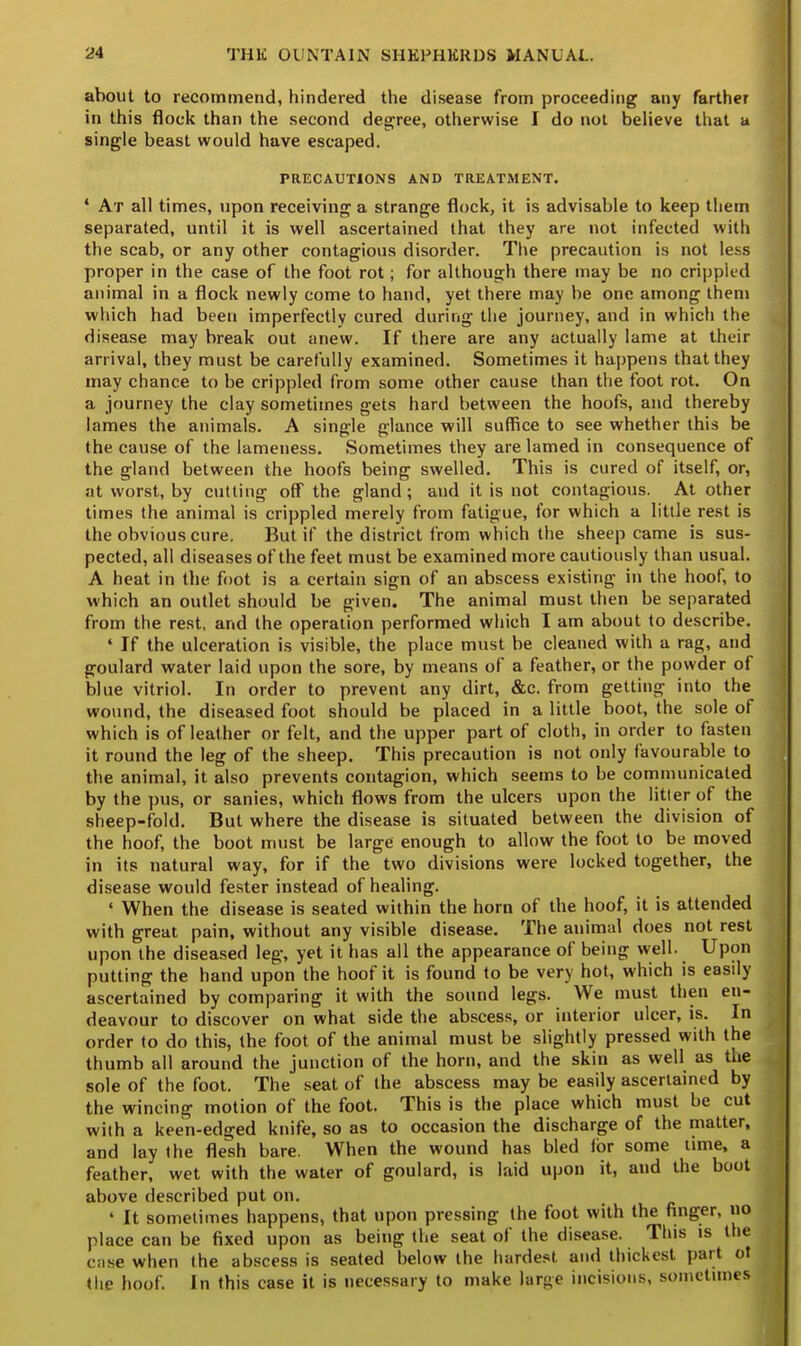 about to recommend, hindered the disease from proceeding any farther in this flock than the second degree, otherwise I do not believe that a single beast would have escaped. PRECAUTIONS AND TREATMENT. 4 At all times, upon receiving a strange flock, it is advisable to keep them separated, until it is well ascertained that they are not infected with the scab, or any other contagious disorder. The precaution is not less proper in the case of the foot rot; for although there may be no crippled animal in a flock newly come to hand, yet there may be one among them which had been imperfectly cured during the journey, and in which the disease may break out anew. If there are any actually lame at their arrival, they must be carefully examined. Sometimes it happens that they may chance to be crippled from some other cause than the foot rot. On a journey the clay sometimes gets hard between the hoofs, and thereby lames the animals. A single glance will suffice to see whether this be the cause of the lameness. Sometimes they are lamed in consequence of the gland between the hoofs being swelled. This is cured of itself, or, at worst, by cutting off the gland ; and it is not contagious. At other times the animal is crippled merely from fatigue, for which a little rest is the obvious cure. But if the district from which the sheep came is sus- pected, all diseases of the feet must be examined more cautiously than usual. A heat in the foot is a certain sign of an abscess existing in the hoof, to which an outlet should be given. The animal must then be separated from the rest, and the operation performed which I am about to describe. 4 If the ulceration is visible, the place must be cleaned with a rag, and goulard water laid upon the sore, by means of a feather, or the powder of blue vitriol. In order to prevent any dirt, &c. from getting into the wound, the diseased foot should be placed in a little boot, the sole of which is of leather or felt, and the upper part of cloth, in order to fasten it round the leg of the sheep. This precaution is not only favourable to the animal, it also prevents contagion, which seems to be communicated by the pus, or sanies, which flows from the ulcers upon the litter of the sheep-fold. But where the disease is situated between the division of the hoof, the boot must be large enough to allow the foot to be moved in its natural way, for if the two divisions were locked together, the disease would fester instead of healing. ' When the disease is seated within the horn of the hoof, it is attended with great pain, without any visible disease. The animal does not rest upon the diseased leg, yet it has all the appearance of being well. Upon putting the hand upon the hoof it is found to be very hot, which is easily ascertained by comparing it with the sound legs. We must then en- deavour to discover on what side the abscess, or interior ulcer, is. In order to do this, the foot of the animal must be slightly pressed with the thumb all around the junction of the horn, and the skin as well as the sole of the foot. The seat of the abscess may be easily ascertained by the wincing motion of the foot. This is the place which must be cut with a keen-edged knife, so as to occasion the discharge of the matter, and lay the flesh bare. When the wound has bled for some time, a feather, wet with the water of goulard, is laid upon it, and the boot above described put on. 4 It sometimes happens, that upon pressing the foot with the finger, no place can be fixed upon as being the seat of the disease. This is the case when the abscess is seated below the hardest and thickest pari ol the hoof. In this case it is necessary to make large incisions, sometimes
