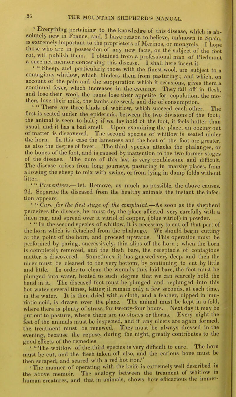 ■ Everything pertaining to the knowledge of this disease, which is ab- solutely new in France, and, I have reason to believe, unknown in Spain, is extremely important to the proprietors of Merinos, or mongrels. I hope those who are in possession of any new facts, on the subject of the foot rot, will publish them. I obtained from a professional man of Piedmont a succinct memoir concerning this disease. I shall here insert it. '  Sheep, and particularly those with the finest wool, are subject to a contagious whitlow, which hinders them from pasturing; and which, on account of the pain and the suppuration which it occasions, gives them a continual fever, which increases in the evening. They fall off in flesh, and lose their wool, the rams lose their appetite for copulation, the mo- thers lose their milk, the lambs are weak and die of consumption. '  There are three kinds of whitlow, which succeed each other. The first is seated under the epidermis, between the two divisions of the foot; the animal is seen to halt ; if we lay hold of the foot, it feels hotter than usual, and it has a bad smell. Upon examining the place, an oozing out of matter is discovered. The second species of whitlow is seated under the horn. In this case the lameness and the heat of the foot are greater, as also the degree of fever. The third species attacks the phalanges, or the bones of the foot, and is caused by inattention to the two former stages of the disease. The cure of this last is very troublesome and difficult. The disease arises from long journeys, pasturing in marshy places, from allowing the sheep to mix with swine, or from lying in damp folds without litter. '  Preventives.—1st. Remove, as much as possible, the above causes. 2d. Separate the diseased from the healthy animals the instant the infec- tion appears '  Cure for the first stage of the complaint.—As soon as the shepherd perceives the disease, he must dry the place affected very carefully with a linen rag, and spread over it vitriol of copper, (blue vitriol) in powder. '  In the second species of whitlow, it is necessary to cut off that part of the horn which is detached from the phalange. We should begin cutting at the point of the horn, and proceed upwards. This operation must be performed by paring, successively, thin slips off the horn ; when the horn is completely removed, and the flesh bare, the receptacle of contagious matter is discovered. Sometimes it has gnawed very deep, and then the ulcer must be cleaned to the very bottom, by continuing to cut by little and little. In order to clean the wounds thus laid bare, the foot must be plunged into water, heated to such degree that we can scarcely hold the hand in it. The diseased foot must be plunged and replunged into this hot water several times, letting it remain only a few seconds, at each time, in the water. It is then dried with a cloth, and a feather, dipped in mu- riatic acid, is drawn over the place. The animal must be kept in a fold, where there is plenty of straw, for twenty-four hours. Next day it may be put out to pasture, where there are no stones or thorns. Every night the feet of the animals must be inspected, and if any ulcers are again formed, the treatment must be renewed. They must be always dressed in the evening, because the repose, during the night, greatly contributes to the good effects of the remedies 1  The whitlow of the third species is very difficult to cure. The horn must be cut, and the flesh taken off also, and the carious bone must be then scraped, and seared with a red hot iron. ' The manner of operating with the knife is extremely well described in the above memoir. The analogy between the treament of whitlow in human creatures, and that in animals, shows how efficacious the imrrier-