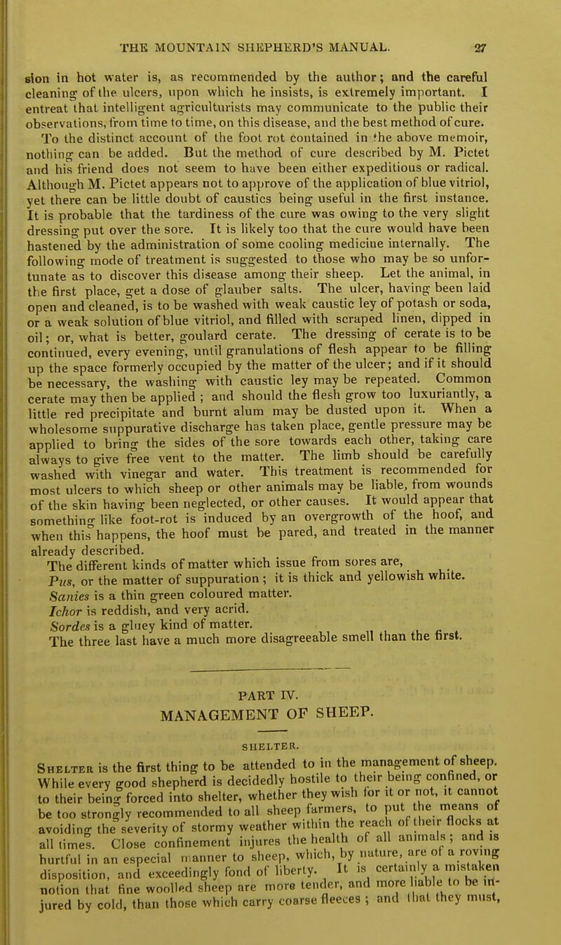 sion in hot water is, as recommended by the author; and the careful cleaning of the ulcers, upon which he insists, is extremely important. I entreat that intelligent agriculturists may communicate to the public their observations, from time to time, on this disease, and the best method of cure. To the distinct account of the foot rot contained in the above memoir, nothing can be added. But the method of cure described by M. Pictet and his friend does not seem to have been either expeditious or radical. Although M. Pictet appears not to approve of the application of blue vitriol, yet there can be little doubt of caustics being useful in the first instance. It is probable that the tardiness of the cure was owing to the very slight dressing put over the sore. It is likely too that the cure would have been hastened by the administration of some cooling medicine internally. The following mode of treatment is suggested to those who may be so unfor- tunate as to discover this disease among their sheep. Let the animal, in the first place, get a dose of glauber salts. The ulcer, having been laid open and cleaned, is to be washed with weak caustic ley of potash or soda, or a weak solution of blue vitriol, and filled with scraped linen, dipped in oil; or, what is better, goulard cerate. The dressing of cerate is to be continued, every evening, until granulations of flesh appear to be filling up the space formerly occupied by the matter of the ulcer; and if it should be necessary, the washing with caustic ley may be repeated. Common cerate may then be applied ; and should the flesh grow too luxuriantly, a little red precipitate and burnt alum may be dusted upon it. When a wholesome suppurative discharge has taken place, gentle pressure may be applied to bring the sides of the sore towards each other, taking care always to give free vent to the matter. The limb should be carefully washed with vinegar and water. This treatment is recommended for most ulcers to which sheep or other animals may be liable, from wounds of the skin having been neglected, or other causes. It would appear that somethino- like foot-rot is induced by an overgrowth of the hoof, and when this3 happens, the hoof must be pared, and treated in the manner already described. The different kinds of matter which issue from sores are, Pus, or the matter of suppuration ; it is thick and yellowish white. Sanies is a thin green coloured matter. Ichor is reddish, and very acrid. Sordes is a gluey kind of matter. The three last have a much more disagreeable smell than the first. PART IV. MANAGEMENT OF SHEEP. SHELTER. Shelter is the first thing to be attended to in the management of sheep. While every good shepherd is decidedly hostile to their being confined, or to their bein| forced into shelter, whether they wish (or it or not, it cannot be too strongly recommended to all sheep farmers, to put he means of avoiding the severity of stormy weather within the reach of the.r flocks at all times. Close confinement injures the health of all animals; and is hurtful in an especial manner to sheep, which by nature, are of a rovmg disposition, ancl exceedingly fond of liberty. It is certainly a mistaken notion that fine woolled sheep are more tender, and more .able to be jured by cold, than those which carry coarse fleeces j and I hat they must,