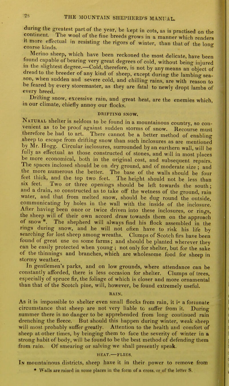 during the greatest part of the year, be kept in cots, as is practised on the continent The wool of the fine breeds grows in a manner which renders it more effectual ,n resisting the rigors of winter, than that of the lonjr coarse kinds. & Merino sheep, which have been reckoned the most delicate, have been found capable of bearing very great degrees of cold, without being injured in the slightest degree.—Cold, therefore, is not by any means an object of dread to the breeder of any kind of sheep, except during the lambing sea- son when sudden and severe cold, and chilling rains, are with reason to be reared by every storemaster, as they are fatal to newly dropt Iambs of every breed. Drifting snow, excessive rain, and great heat, are the enemies which, in our climate, chiefly annoy our flocks. DRIFTING SNOW. Natural shelter is seldom to be found in a mountainous country, so con- venient as to be proof against sudden storms of snow. Recourse must therefore be had to art. There cannot be a better method of enabling sheep to escape from drifting snow than such inclosures as are mentioned by Mr. Hogg. Circular inclosures, surrounded by an earthern wall, will be fully as effectual as those constructed of stones, and will in most places be more economical, both in the original cost, and subsequent repairs. The spaces inclosed should be on dry ground, and of moderate size ; and the more numerous the better. The base of the walls should be four feet thick, and the top two feet. The height should not be less than six feet. Two or three openings should be left towards the south; and a drain, so constructed as to take off the wetness of the ground, rain water, and that from melted snow, should be dug round the outside, communicating by holes in the wall with the inside of the inclosure. After having been once or twice driven into these inclosures, or rings, the sheep will of their own accord draw towards them on the approach of snow *. The shepherd will always find his flock assembled in the rings during snow, and he will not often have to risk his life by searching for lost sheep among wreaths. Clumps of Scotch firs have been found of great use on some farms; and should be planted wherever they can be easily protected when young ; not only for shelter, but for the sake of the thinnings and branches, which are wholesome food for sheep in stormy weather. In gentlemen's parks, and on low grounds, where attendance can be constantly afforded, there is less occasion for shelter. Clumps of trees, especially of spruce fir, the foliage of which is closer and more ornamental than that of the Scotch pine, will, however, be found extremely useful. RAIN. As it is impossible to shelter even small flocks from rain, it i° a fortunate circumstance that sheep are not very liable to suffer from it. During summer there is no danger to be apprehended from long continued rain drenching the fleece. But should this happen during winter, weak sheep will most probably suffer greatly. Attention to the health and comfort of sheep at other times, by bringing them to face the severity of winter in a strong habit of body, will be found to be the best method of defending them from rain. Of smearing or salving we shall presently speak. HEAT. FLIES. In mountainous districts, sheep have it in their power to remove from * Walls are raised in some places in the form of a cross, or,of the letter S.