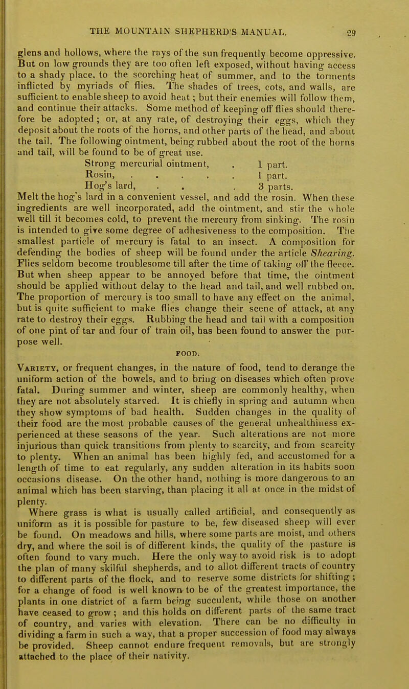 glens and hollows, where the rays of the sun frequently become oppressive. But on low grounds they are too often left exposed, without having access to a shady place, to the scorching heat of summer, and to the torments inflicted by myriads of flies. The shades of trees, cots, and walls, are sufficient to enable sheep to avoid heat; but their enemies will follow them, and continue their attacks. Some method of keeping off flies should there- fore be adopted ; or, at any rate, of destroying their eggs, which they deposit about the roots of the horns, and other parts of the head, and about the tail. The following ointment, being rubbed about the root of the horns and tail, will be found to be of great use. Strong mercurial ointment, . 1 part. Rosin, 1 part. Hog's lard, . .3 parts. Melt the hog's lard in a convenient vessel, and add the rosin. When these ingredients are well incorporated, add the ointment, and stir the whole well till it becomes cold, to prevent the mercury from sinking. The rosin is intended to give some degree of adhesiveness to the composition. The smallest particle of mercury is fatal to an insect. A composition for defending the bodies of sheep will be found under the article Shearing. Flies seldom become troublesome till after the time of taking off the fleece. But when sheep appear to be annoyed before that time, the ointment should be applied without delay to the head and tail, and well rubbed on. The proportion of mercury is too small to have any effect on the animal, but is quite sufficient to make flies change their scene of attack, at any rate to destroy their eggs. Rubbing the head and tail with a composition of one pint of tar and four of train oil, has been found to answer the pur- pose well. FOOD. Variety, or frequent changes, in the nature of food, tend to derange the uniform action of the bowels, and to bring on diseases which often piove fatal. During summer and winter, sheep are commonly healthy, when they are not absolutely starved. It is chiefly in spring and autumn when they show symptoms of bad health. Sudden changes in the quality of their food are the most probable causes of the general unhealthiuess ex- perienced at these seasons of the year. Such alterations are not more injurious than quick transitions from plenty to scarcity, and from scarcity to plenty. When an animal has been highly fed, and accustomed for a length of time to eat regularly, any sudden alteration in its habits soon occasions disease. On the other hand, nothing is more dangerous to an animal which has been starving, than placing it all at once in the midst of plenty. Where grass is what is usually called artificial, and consequently as uniform as it is possible for pasture to be, few diseased sheep will ever be found. On meadows and hills, where some parts are moist, and others dry, and where the soil is of different kinds, the quality of the pasture is often found to vary much. Here the only way to avoid risk is to adopt the plan of many skilful shepherds, and to allot different tracts of country to different parts of the flock, and to reserve some districts for shifting ; for a change of food is well known to be of the greatest importance, the plants in one district of a farm being succulent, while those on another have ceased to grow ; and this holds on different parts of the same tract of country, and varies with elevation. There can be no difficulty in dividing a farm in such a way, that a proper succession of food may always be provided. Sheep cannot endure frequent removals, but are strongly attached to the place of their nativity.