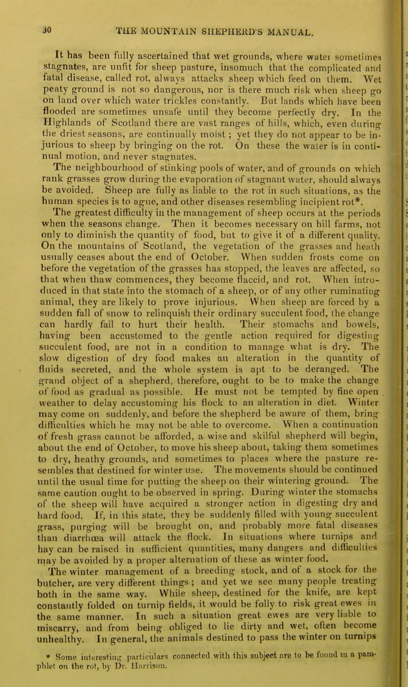 It has been fully ascertained that wet grounds, where watei sometimes stagnates, are unfit for sheep pasture, insomuch that the complicated and fatal disease, called rot, always attacks sheep which feed on them. Wet peaty ground is not so dangerous, nor is there much risk when sheep go on land over which water trickles constantly. But lands which have been flooded are sometimes unsafe until they become perfectly dry. In the Highlands of Scotland there are vast ranges of hills, which, even during the driest seasons, are continually moist ; yet they do not appear to be in- jurious to sheep by bringing on the rot. On these the water is in conti- nual motion, and never stagnates. The neighbourhood of stinking pools of water, and of grounds on which rank grasses grow during the evaporation of stagnant water, should always be avoided. Sheep are fully as liable to the rot in such situations, as the human species is to ague, and other diseases resembling incipient rot*. The greatest difficulty in the management of sheep occurs at the periods when the seasons change. Then it becomes necessary on hill farms, not only to diminish the quantity of food, but to give it of a different quality. On the mountains of Scotland, the vegetation of the grasses and heath usually ceases about the end of October. When sudden frosts come on before the vegetation of the grasses has stopped, the leaves are affected, so that when thaw commences, they become flaccid, and rot. When intro- duced in that state into the stomach of a sheep, or of any other ruminating animal, they are likely to prove injurious. When sheep are forced by a sudden fall of snow to relinquish their ordinary succulent food, (he change can hardly fail to hurt their health. Their stomachs and bowels, having been accustomed to the gentle action required for digesting succulent food, are not in a condition to manage what is dry. The slow digestion of dry food makes an alteration in the quantity of fluids secreted, and the whole system is apt to be deranged. The grand object of a shepherd, therefore, ought to be to make the change of food as gradual as possible. He must not be tempted by fine open weather to delay accustoming his flock to an alteration in diet. Winter may come on suddenly, and before the shepherd be aware of them, bring difficulties which he may not be able to overcome. When a continuation of fresh grass cannot be afforded, a wise and skilful shepherd will begin, about the end of October, to move his sheep about, taking them sometimes to dry, heathy grounds, and sometimes to places where the pasture re- sembles that destined for winter use. The movements should be continued until the usual time for putting the sheep on their wintering ground. The same caution ought to be observed in spring. During winter the stomachs of the sheep will have acquired a stronger action in digesting dry and hard food. If, in this state, they be suddenly filled with young succulent grass, purging will be brought on, and probably more fatal diseases than diarrhoea will attack the flock. In situations where turnips and hay can be raised in sufficient quantities, many dangers and difficulties may be avoided by a proper alternation of these as winter food. The winter management of a breeding stock, and of a stock for the butcher, are very different things; and yet we see many people treating both in the same way. While sheep, destined for the knife, are kept constantly folded on turnip fields, it would be folly to risk great ewes in the same manner. In such a situation great ewes are very liable to miscarry, and from being obliged to lie dirty and wet, often become unhealthy. In general, the animals destined to pass the winter on turnips * Some inturestinir particulars connected with this subject are to be found in a pam- phlet on the rot, by Dr. Harrison.