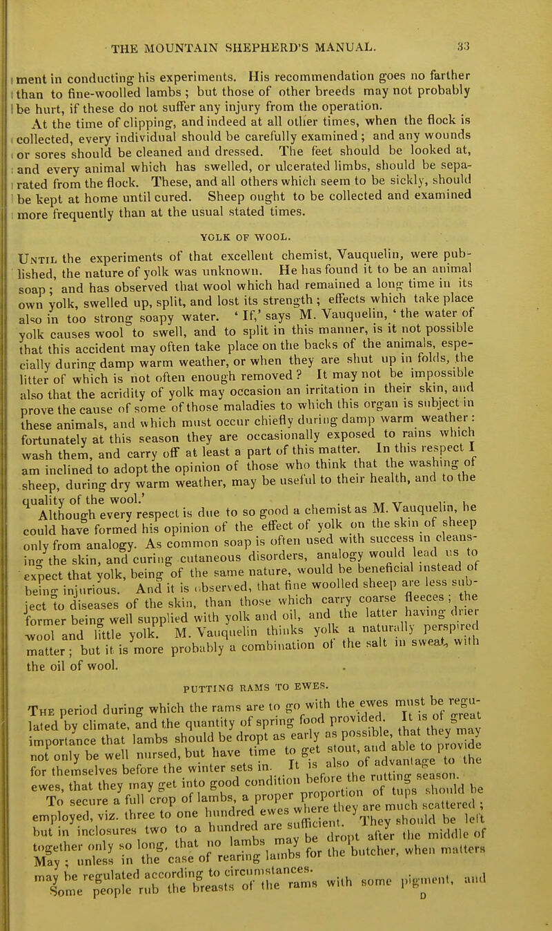 : ment in conducting his experiments. His recommendation goes no farther : than to fine-woolled lambs ; but those of other breeds may not probably I be hurt, if these do not suffer any injury from the operation. At the time of clipping, and indeed at all other times, when the flock is I collected, every individual should be carefully examined ; and any wounds . or sores should be cleaned and dressed. The feet should be looked at, and every animal which has swelled, or ulcerated limbs, should be sepa- i rated from the flock. These, and all others which seem to be sickly, should be kept at home until cured. Sheep ought to be collected and examined : more frequently than at the usual stated times. YOLK OF WOOL. Until the experiments of that excellent chemist, Vauquelin, were pub- lished, the nature of yolk was unknown. He has found it to be an animal soap •' and has observed that wool which had remained a long time in its own yolk, swelled up, split, and lost its strength ; effects which take place also in too strong soapy water. ' If,' says M. Vauquelin, ' the water of yolk causes wool to swell, and to split in this manner, is it not possible that this accident may often take place on the backs of the animals, espe- cially durin- damp warm weather, or when they are shut up in folds, the litter of which is not often enough removed ? It may not be impossible also that the acridity of yolk may occasion an irritation in their skin, and prove the cause of some of those maladies to which this organ is subject m these animals, and which must occur chiefly during damp warm weather: fortunately at this season they are occasionally exposed to rains which wash them, and carry off at least a part of this matter In tins respect I am inclined to adopt the opinion of those who think that the washing of sheep, during dry warm weather, may be useful to their health, and to the quality of the wool.' T ,. , Although every respect is due to so good a chemist as M. Vauquelin he could have formed his opinion of the effect of yolk on the skin of sheep only from analogy. As common soap is often used with success,m cleans- ing the skin, and curing cutaneous disorders, analogy would lead us to expect that yolk, being of the same nature, would be beneficial instead of be no- injurious. And it is observed, that fine woolled sheep are less sub- ject to diseases of the skin, than those which carry coarse fleeces ; the former being well supplied with yolk and oil, and the la ter having drier wool and little yolk. M. Vauquelin thinks yolk a naturally perspired matterT but it is more probably a combination of the salt in sweat, with the oil of wool. PUTTING RAMS TO EWES. The period during which the rams are to go with the ewes must be regu- lated by climate, and the quantity of spring food provided It is_of great importance that lambs should be dropt as early as possible ^ they may no only be well nursed, but have time to get tout jud able to pr^v de for themselves before the winter sets in It » al«, of^n'age to ewes that thev may -et into good condit.on before the rutting season To sefure a^full crop of lambs, a proper proportion of tups should be e Jpto ^4 three to'on. ^^^^^^ but in incisures two to a hundred are suffic.ert 1 y ^ rf funics* in T'casf of reaH^laX for theUher, when matters