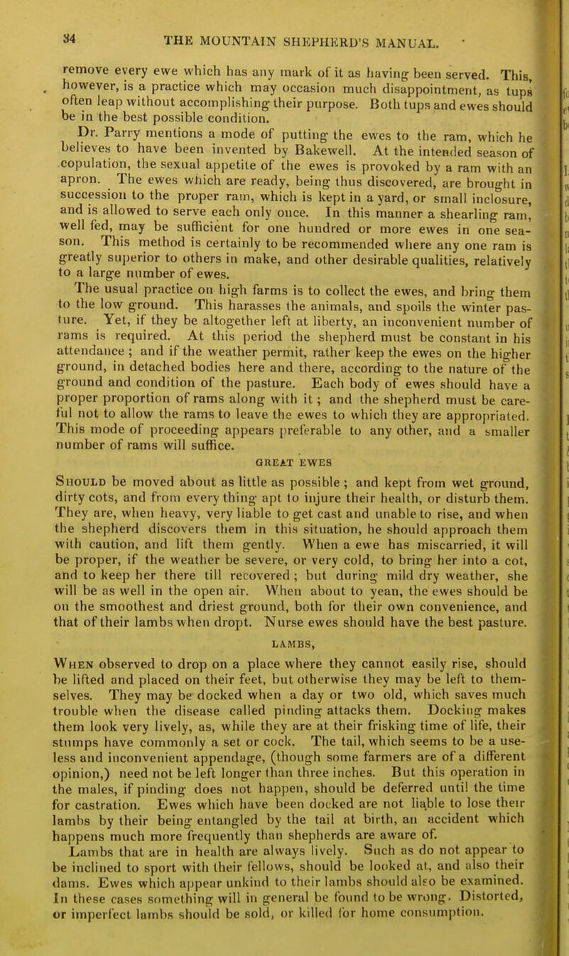 remove every ewe which has any mark of it as having been served. This, ( however, is a practice which may occasion much disappointment, as tups often leap without accomplishing their purpose. Both tups and ewes should be in the best possible condition. Dr. Parry mentions a mode of putting the ewes to the ram, which he believes to have been invented by Bakewell. At the intended season of copulation, the sexual appetite of the ewes is provoked by a ram with an apron. The ewes which are ready, being thus discovered, are brought in succession to the proper ram, which is kept in a yard, or small inclosure, and is allowed to serve each only once. In this manner a shearling ram! well fed, may be sufficient for one hundred or more ewes in one sea- son. This method is certainly to be recommended where any one ram is greatly superior to others in make, and other desirable qualities, relatively to a large number of ewes. The usual practice on high farms is to collect the ewes, and bring them to the low ground. This harasses the animals, and spoils the winter pas- ture. Yet, if they be altogether left at liberty, an inconvenient number of rams is required. At this period the shepherd must be constant in his attendance ; and if the weather permit, rather keep the ewes on the higher ground, in detached bodies here and there, according to the nature of the ground and condition of the pasture. Each body of ewes should have a proper proportion of rams along with it; and the shepherd must be care- ful not to allow the rams to leave the ewes to which they are appropriated. This mode of proceeding appears preferable to any other, and a smaller number of rams will suffice. GREAT EWES Should be moved about as little as possible; and kept from wet ground, dirty cots, and from every thing apt to injure their health, or disturb them. They are, when heavy, very liable to get cast and unable to rise, and when the shepherd discovers them in this situation, he should approach them with caution, and lift them gently. When a ewe has miscarried, it will be proper, if the weather be severe, or very cold, to bring her into a cot, and to keep her there till recovered ; but during mild dry weather, she will be as well in the open air. When about to yean, the ewes should be on the smoothest and driest ground, both for their own convenience, and that of their lambs when dropt. Nurse ewes should have the best pasture. LAMBS, When observed to drop on a place where they cannot easily rise, should be lifted and placed on their feet, but otherwise they may be left to them- selves. They may be docked when a day or two old, which saves much trouble when the disease called pinding attacks them. Docking makes them look very lively, as, while they are at their frisking time of life, their stumps have commonly a set or cock. The tail, which seems to be a use- less and inconvenient appendage, (though some farmers are of a different opinion,) need not be left longer than three inches. But this operation in the males, if pinding does not happen, should be deferred until the time for castration. Ewes which have been docked are not liable to lose their lambs by their being entangled by the tail at birth, an accident which happens much more frequently than shepherds are aware of. Lambs that are in health are always lively. Such as do not appear to be inclined to sport with their fellows, should be looked at, and also their dams. Ewes which appear unkind to their lambs should aleo be examined. In these cases something will in general be found to be wrong. Distorted, or imperfect lambs should be sold, or killed lor home consumption.