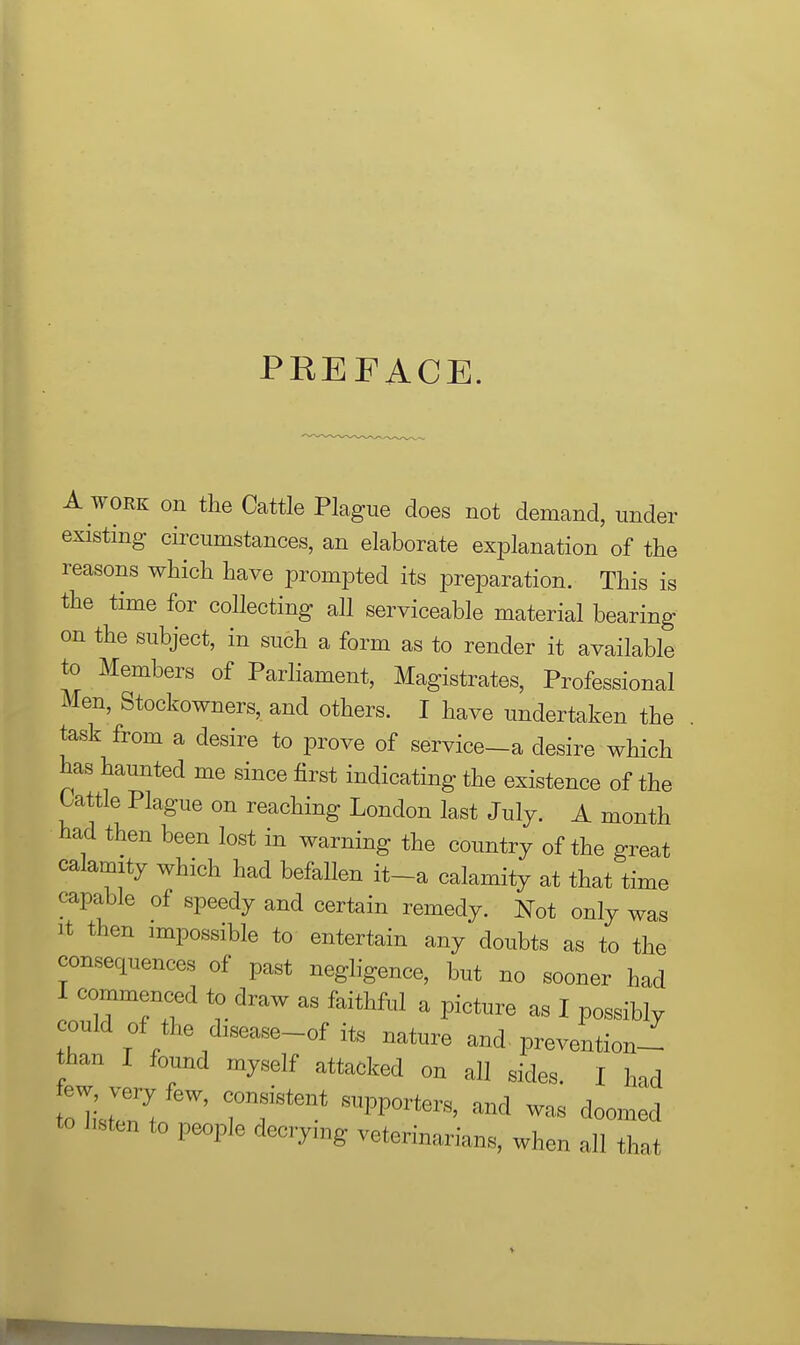 PREFACE. A WORK on the Cattle Plague does not demand, under existing circumstances, an elaborate explanation of the reasons which have prompted its preparation. This is the time for collecting all serviceable material bearing on the subject, in such a form as to render it available to Members of Parliament, Magistrates, Professional Men, Stockowners, and others. I have undertaken the task from a desire to prove of service-a desire which bas haunted me since first indicating the existence of the tattle Plague on reaching London last July. A month had then been lost in warning the country of the great calamity which had befallen it-a calamity at that time capable of speedy and certain remedy. Not only was It then impossible to entertain any doubts as to the consequences of past negligence, but no sooner had I commenced to draw as faithful a picture as I possibly could of the disease-of its nature and, prevention-^ than I found myself attacked on all sides. I had few very few, consistent supporters, and was doomed to hsten to people decrying veterinarians, when all that