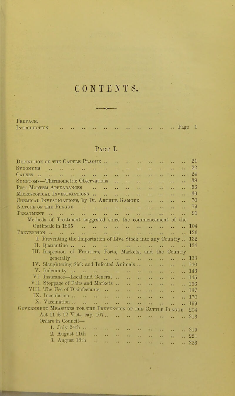 CONTENTS. Preface. Introduction Page 1 Paet I. Definition of the Cattle Plaque 21 Synonyms - 22 Causes 24 Symptoms—Thermometric Observations 38 Post-Mortem Appearances 56 Microscopical Investigations 66 Chemical Investigations, by Dr. Arthur Gamgee 70 Nature of the Plague 79 Treatment 91 Methods of Treatment suggested since the commencement of the Outbreak in 1865 .. ., 104 Prevention 126 I. Preventing the Importation of Live Stock into any Country.. 132 II. Quarantine 134 III. Inspection of Frontiers, Ports, Marltets, and the Country generally 138 IV. Slaughtering Sick and Infected Animals 140 V. Indemnity 143 VI. Insurance—Local and General 145 Vir. Stoppage of Fairs and Markets ICG Vlil. The Use of Disinfectants 1(37 IX. Inoculation 170 X. Vaccination j^gg Government Measures for the Prevention op tjie Cattle Plague 204 Act 11 & 12 Vict., cap. 107 213 Orders in Council— 1. July 24th 219 2. August lltli 221 3. August 18tli 223