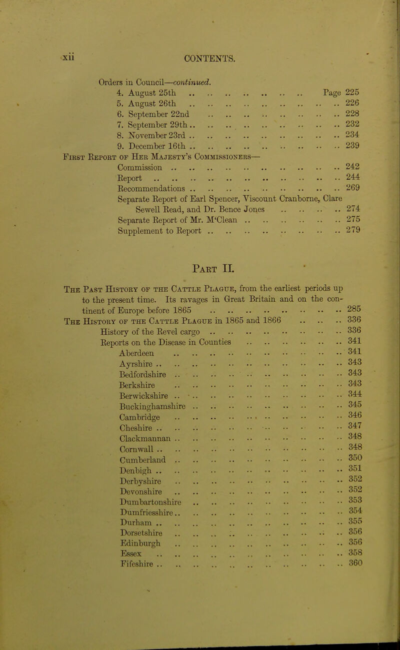 Orders in Council—continued. 4. August 25th Page 225 5. August 26th 226 6. September 22nd 228 7. September 29th 232 8. November 23rd 234 9. December 16th 239 First Report of Her Majesty's Commissioners— Commission 242 Eeport 244 Eecommendations 269 Separate Report of Earl Spencer, Viscount Cranbome, Clare Sewell Read, and Dr. Bence Jones 274 Separate Report of Mr. M'Clean 275 Supplement to Report 279 Pakt IL The Past History of the Cattle Plague, from the earliest periods up to the present time. Its ravages in Great Britain and on the con- tinent of Europe before 1865 285 The History of the Cattle Plague in 1865 and 1866 336 History of the Revel cargo 336 Reports on the Disease in Counties 341 Aberdeen 341 Ayrshire 343 Bedfordshire 343 Berkshire 343 Berwickshire .. 344 Buckinghamshire 345 Cambridge 346 Cheshire •• •• 347 Clackmannan 348 Cornwall 348 Cumberland 350 Denbigh 351 Derbyshire 352 Devonshire 352 Dumbartonshire 353 Dumfriesshire 354 Durham 355 Dorsetshire 356 Edinbiu-gh 356 Essex 358 Fifcshire 360