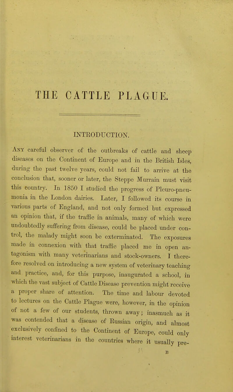 THE CATTLE PLAGUE. INTEODUCTION. Aot careM observer of the outbreaks of cattle and sheep diseases on the Continent of Europe and in the British Isles, dui-ing the past twelve years, could not fail to arrive at the conclusion that, sooner or later, the Steppe Murrain must visit this country. In .1850 I studied the progress of Pleuro-pneu- monia in the London dairies. Later, I followed its course in various parts of England, and not only formed but expressed an opinion that, if the traffic in animals, many of wliich were undoubtedly suffering from disease, could be placed under con- trol, the malady might soon be exterminated. The exposures made in connexion with that traffic placed me in open an- tagonism with many veterinarians and stock-owners. I there- fore resolved on mtroducing a new system of veterinary teaching and practice, and, for this purpose, inaugurated a school, in which the vast subject of Cattle Disease prevention might receive a proper share of attention. The time and labour devoted to lectures on the Cattle Plague were, however, in the opinion of not a few of our students, thrown away; inasmuch as it was contended that a disease of Eussian origin, and almost exclusively confined to the Continent of Europe, could only interest veterinarians in the countries where it usually pre-