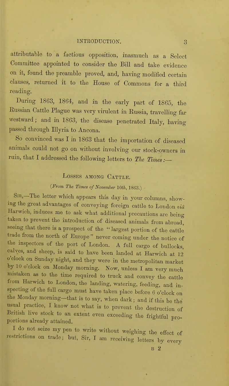 attributable to a factious opposition, inasmuch as a Select Committee appointed to consider the Bill and take evidence on it, found the preamble proved, and, having modified certain clauses, returned it to the House of Commons for a third reading. During 1863, 1864, and in the early part of 1865, the Eussian Cattle Plague was very virulent in Eussia, travelling far westward; and in 1863, the disease penetrated Italy, having passed through Illyria to Ancona. So convinced was I in 1863 that the importation of diseased animals could not go on without involving our stock-owners in ruin, that I addressed the following letters to The Times: Losses among Cattle. (From The Times of November lOth, 1863.) Sir,—The letter which appears this day in yoiu- columns, show- ing the great advantages of conveying foreign cattle to London tid Harwich, induces me to ask what additional precautions are being taken to prevent the introduction of diseased animals from abroad, seeing that there is a prospect of the  largest portion of the cattle trade from the north of Europe  never coming under the notice of the inspectors of the port of London. A full cargo of bullocks, calves, and sheep, is said to have been landed at Harwich at 12 o'clock on Sunday night, and they were in the metropolitan market by 10 o'clock on Monday morning. Now, unless I am very much mistaken as to the time required to truck and convey the cattle fiom Harwich to London, the landing, watering, feeding, and in- spectmg of the fuU cargo must have taken place before 6 o'clock on the Monday moming-that is to say, when dark; and if this be the usual practice, I know not what is to prevent the destruction of British live stock to an extent even exceeding the frightful pro- portions already attained. I do not seize my pen to write without weighing the effect of restrictions on trade; but. Sir, I am receiving letters by every B 2