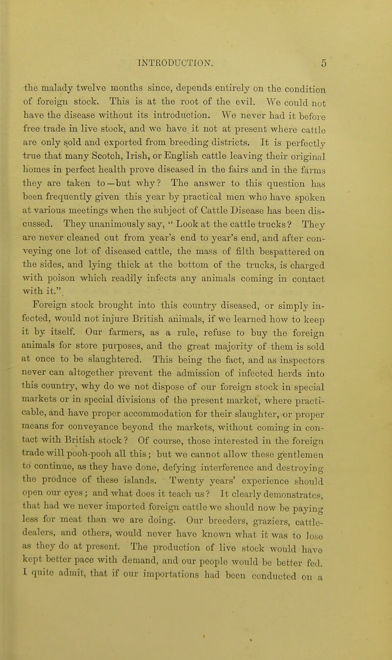 the malady twelve months since, depends entirely on the condition of foreign stock. This is at the root of the evil. V\''e conld not have the disease without its introduction. We never had it before free trade in live stock, and we have it not at present where cattle are only sold and exported from breeding districts. It is perfectly ti-ue that many Scotch, Irish, or English cattle leaving their original homes in perfect health prove diseased in the fairs and in the farms they are taken to—but why? The answer to this question has been frequently given this year by practical men who have spoken at various meetings when the subject of Cattle Disease has been dis- cussed. They unanimously say,  Look at the cattle trucks ? They are never cleaned out from year's end to year's end, and after con- veying one lot of diseased cattle, the mass of filth bespattered on the sides, and lying thick at the bottom of the trucks, is charged with poison which readily infects any animals coming in contact with it.. Foreign stock brought into this country diseased, or simply in- fected, would not injure British animals, if we learned how to keep it by itself. Our farmers, as a rule, refuse to buy the foreign animals for store purposes, and the great majority of them is sold at once to be slaughtered. This being the fact, and as inspectors never can altogether prevent the admission of infected herds into this country, why do we not dispose of our foreign stock in special markets or in special divisions of the present market, where practi- cable, and have proper accommodation for their slaughter, or proj)er means for conveyance beyond the markets, without coming in con- tact with British stock ? Of course, those interested in the foreign trade will pooh-pooh all this; but we cannot allow these gentlemen to continue, as they have done, defying interference and destroying the produce of these islands. Twenty years' experience should open our eyes; and what does it teach us ? It clearly demonstrates, that had we never imported foreign cattle we should now be p^^ying less for meat than we are doing. Our breeders, graziers, cattle- dealers, and others, would never have known what it was to lose as they do at present. The production of live stock would have kept better pace with demand, and our people would be better fed, I quite admit, that if our importations had been conducted on a