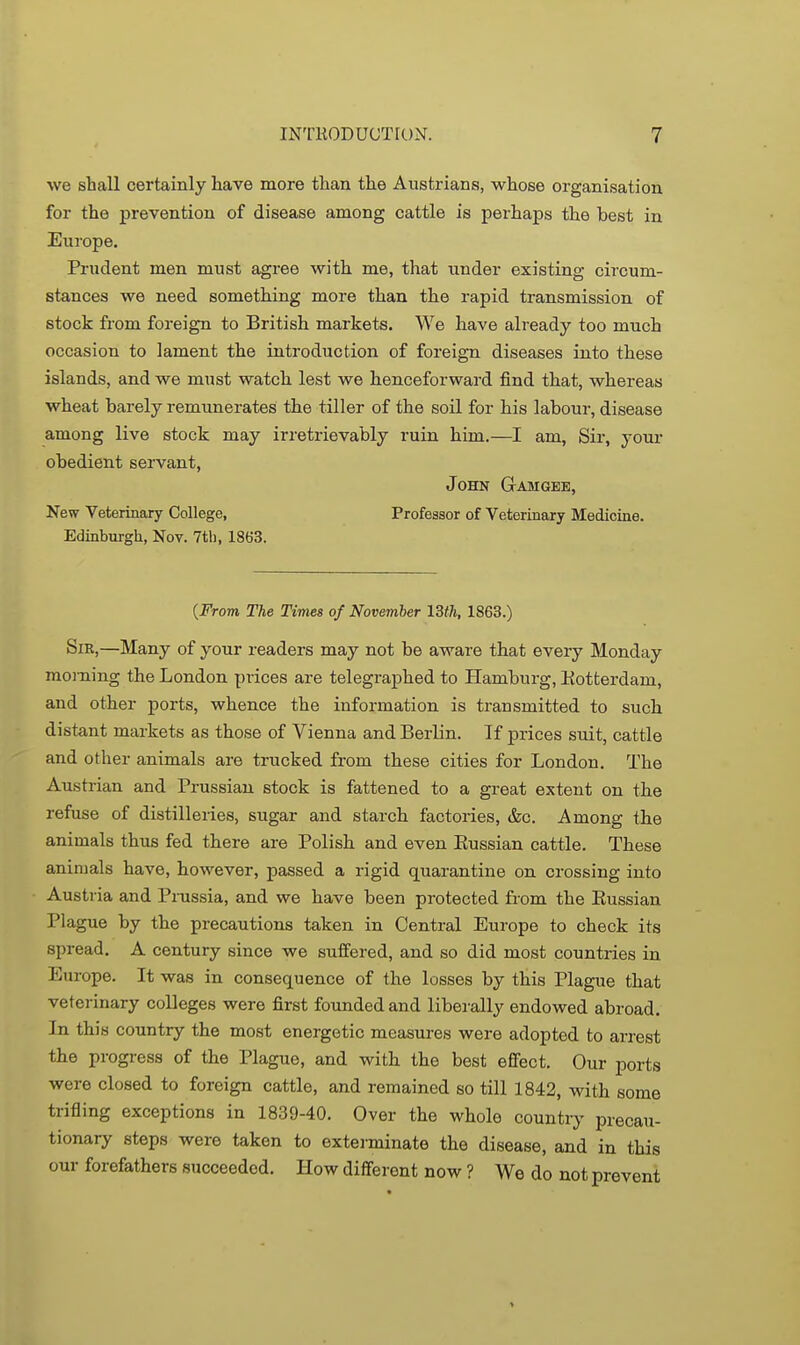 we shall certainly have more than the Austrians, whose organisation for the prevention of disease among cattle is perhaps the best in Europe. Prudent men must agree with me, that under existing circum- stances we need something more than the rapid transmission of stock from foreign to British markets. We have already too much occasion to lament the introduction of foreign diseases into these islands, and we must watch lest we henceforward find that, whereas wheat barely remunerates the tiller of the soil for his labour, disease among live stock may irretrievably ruin him.—I am, Sir, your obedient servant, John Gam gee. New Veterinary College, Professor of Veterinary Medicine. Edinburgh, Nov. 7th, 1863. {From The Times of November 13fh, 1863.) Sir,—Many of your readers may not be aware that every Monday morning the London prices are telegraphed to Hamburg, Kotterdam, and other ports, whence the information is transmitted to such distant markets as those of Vienna and Berlin. If prices suit, cattle and other animals are trucked from these cities for London. The Austrian and Prussian stock is fattened to a great extent on the refuse of distilleries, sugar and starch factories, &c. Among the animals thus fed there are Polish and even Eussian cattle. These animals have, however, passed a rigid quarantine on crossing into Austria and Prussia, and we have been protected from the Eussian Plague by the precautions taken in Central Europe to check its spread, A century since we suffered, and so did most countries in Europe. It was in consequence of the losses by this Plague that veterinary colleges were first founded and liberally endowed abroad. In this country the most energetic measures were adopted to arrest the progress of the Plague, and with the best effect. Our ports were closed to foreign cattle, and remained so till 1842, with some trifling exceptions in 1839-40. Over the whole country precau- tionary steps were taken to exterminate the disease, and in this our forefathers succeeded. How different now ? We do not prevent