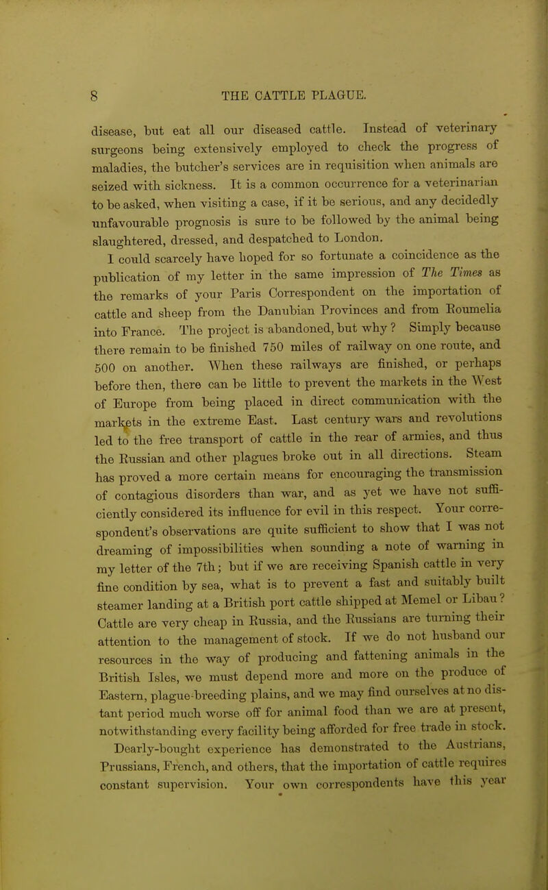 disease, but eat all our diseased cattle. Instead of veterinary- surgeons being extensively employed to check the progress of maladies, the butcher's services are in requisition when animals are seized with sickness. It is a common occurrence for a veterinarian to be asked, when visiting a case, if it be serious, and any decidedly unfavourable prognosis is sure to be followed by the animal being slaughtered, dressed, and despatched to London. I could scarcely have hoped for so fortunate a coincidence as the publication of my letter in the same impression of The Times as the remarks of your Paris Correspondent on the importation of cattle and sheep from the Danubian Provinces and from Eoumelia into France. The project is abandoned, but why ? Simply because there remain to be finished 750 miles of railway on one route, and 500 on another. When these railways are finished, or perhaps before then, there can be little to prevent the markets in the West of Europe from being placed in direct communication with the marli^ts in the extreme East. Last century wars and revolutions led to the free transport of cattle in the rear of armies, and thus the Kussian and other plagues broke out in all directions. Steam has proved a more certain means for encouragmg the transmission of contagious disorders than war, and as yet we have not suffi- ciently considered its influence for evil in this respect. Your corre- spondent's observations are quite sufficient to show that I was not dreaming of impossibilities when sounding a note of warning in my letter of the 7th; but if we are receiving Spanish cattle in very fine condition by sea, what is to prevent a fast and suitably built steamer landing at a British port cattle shipped at Memel or Libau ? Cattle are very cheap in Kussia, and the Russians are turning their attention to the management of stock. If we do not husband our resources in the way of producing and fattening animals in the British Isles, we must depend more and more on the produce of Eastern, plague-breeding plains, and we may find ourselves at no dis- tant period much worse off for animal food than we are at present, notwithstanding every facility being afforded for free trade in stock. Dearly-bought experience has demonstrated to the Austrians, Prussians, French, and others, that the importation of cattle requires constant supervision. Yoair own correspondents have this year i