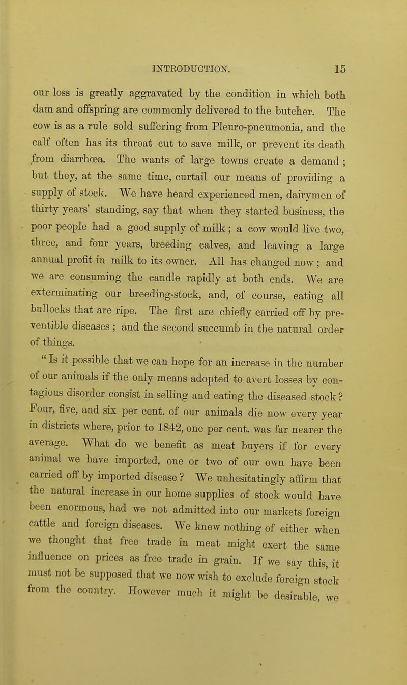 our loss is greatly aggravated by the condition in which both dam and offspring are commonly delivered to the butcher. The cow is as a rule sold suffering from Pleuro-pneumonia, and the calf often has its throat cut to save milk, or prevent its death from diarrhoea. The wants of large towns create a demand ; but they, at the same time, curtail our means of providing a • supply of stock. We liave heaxd experienced men, dairymen of thirty years' standing, say that when they started business, the ■ poor people had a good supply of milk ; a cow would live two, three, and four years, breeding calves, and leaving a large annual profit in milk to its owner. All has changed now ; and we are consuming the candle rapidly at both ends. We are exterminating our breeding-stock, and, of course, eating all bullocks that are ripe. The first are chiefly carried off by pre- ventible diseases ; and the second succumb in the natural order of things.  Is it possible that we can hope for an increase in the number of our animals if the only means adopted to avert losses by con- tagious disorder consist in selling and eating the diseased stock? Four, five, and six per cent, of our animals die now every year in districts where, prior to 1842, one per cent, was far nearer the average. What do we benefit as meat buyers if for every animal we have imported, one or two of our own have been carried off by imported disease ? We unhesitatingly affirm that the natural increase in our home supplies of stock would have been enormous, had we not admitted into our markets foreign cattle and foreign diseases. We knew nothing of either when we thought that free trade in meat might exert the same influence on prices as free trade in grain. If we say this, it must not be supposed that we now wish to exclude foreign stock from the country. However much it might be desirable, we >