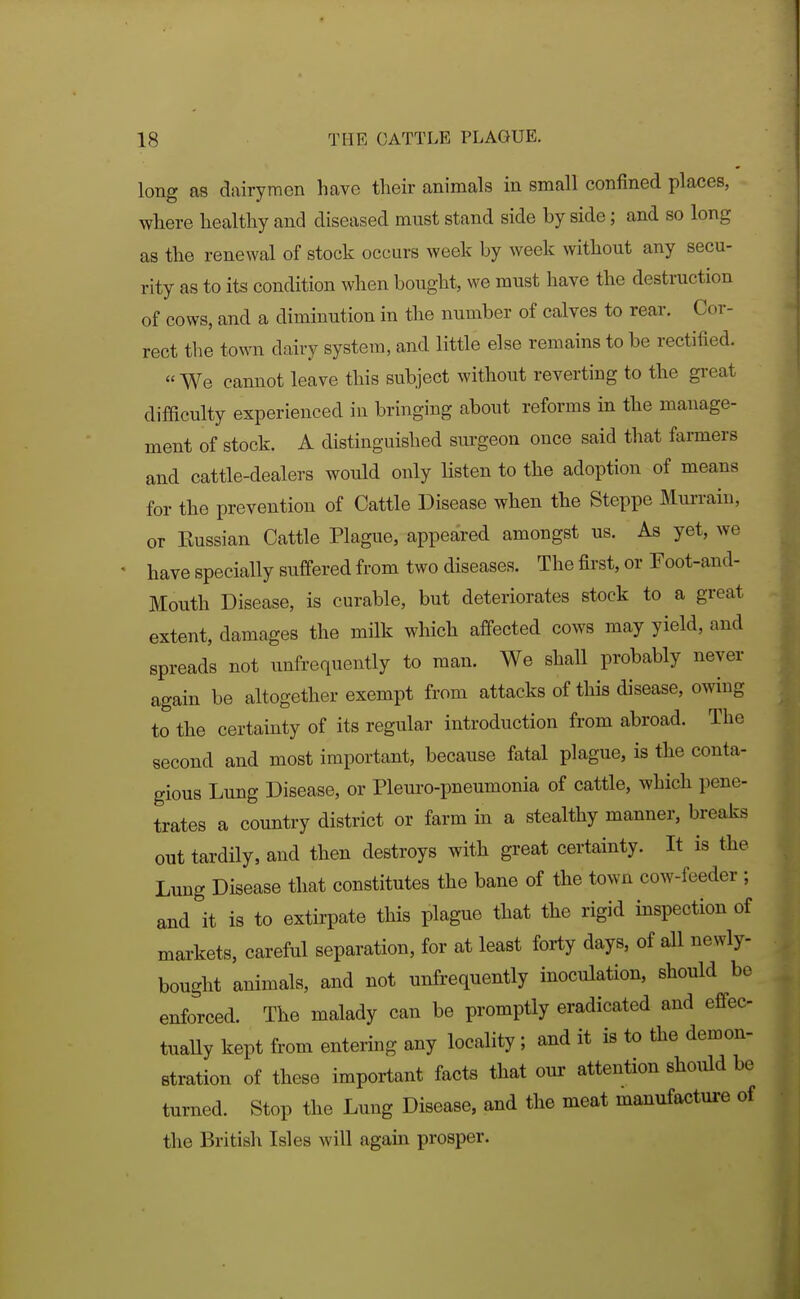 long as dairymen have their animals in small confined places, where healthy and diseased must stand side by side; and so long as the renewal of stock occurs week by week without any secu- rity as to its condition when bought, we must have the destruction of cows, and a diminution in the number of calves to rear. Cor- rect the town dairy system, and little else remains to be rectified. We cannot leave this subject without reverting to the great difficulty experienced in bringing about reforms in the manage- ment of stock. A distinguished surgeon once said that farmers and cattle-dealers would only listen to the adoption of means for the prevention of Cattle Disease when the Steppe Murrain, or Eussian Cattle Plague, appeared amongst us. As yet, we have specially suffered from two diseases. The first, or Foot-and- Mouth Disease, is curable, but deteriorates stock to a great extent, damages the milk which affected cows may yield, and spreads not unfrequently to man. We shall probably never again be altogether exempt from attacks of this disease, owiug to the certainty of its regular introduction from abroad. The second and most important, because fatal plague, is the conta- gious Lung Disease, or Pleuro-pneumonia of cattle, which pene- trates a country district or farm in a stealthy manner, breaks out tardily, and then destroys with great certainty. It is the Lung Disease that constitutes the bane of the town cow-feeder ; and it is to extirpate this plague that the rigid inspection of markets, careful separation, for at least forty days, of all newly- bought animals, and not unfrequently inoculation, should be enforced. The malady can be promptly eradicated and effec- tually kept from entering any locality; and it is to the demon- stration of these important facts that our attention should be turned. Stop the Lung Disease, and the meat manufacture of the British Isles will again prosper. i