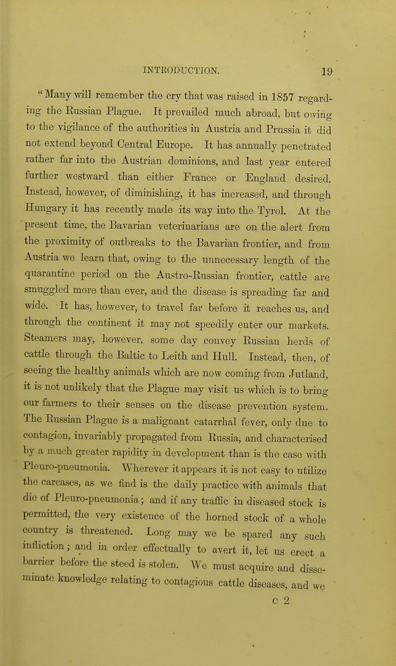  Many will remember the cry that was raised in 1857 regard- ing the Eussian Plague. It prevailed much abroad, but ONving to the vigilance of the authorities in Austria and Prussia it did not extend beyond Central Europe. It has annually penetrated rather far into the Austrian dominions, and last year entered further westward than either France or England desired. Instead, however, of diminishing, it has increased, and through Hungary it has recently made its way into the Tyrol. At the present time, the Bavarian veterinarians are on the alert from the proximity of outbreaks to the Bavarian frontier, and from Austria we learn that, owing to the unnecessary length of the quarantine period on the Austro-Kussian frontier, cattle are smuggled more than ever, and the disease is spreading far and wide. • It has, however, to travel far before it reaches us, and through the continent it may not speedily enter our markets. Steamers may, however, some day convey Eussian herds of cattle through the Baltic to Leith and Hull. Instead, then, of seeing the healthy animals which are now coming from Jutland, It IS not unlikely that the Plague may visit us which is to bring our farmers to their senses on the disease prevention system. The Eussian Plague is a malignant catarrhal fever, only due to contagion, invariably propagated from Eussia, and characterised by a much greater rapidity in development than is the case with Pleuro-pneumonia. Wherever it appears it is not easy to utilize the carcases, as we find is the daily practice with animals that die of Pleuro-pneumonia; and if any traflSc in diseased stock is permitted, the very existence of the horned stock of a whole country is threatened. Long may we be spared any such infliction; and in order effectually to avert it, let us erect a barrier before the steed is stolen. We must acquire and disse- minate knowledge relating to contagious cattle diseases, and we c 2 >