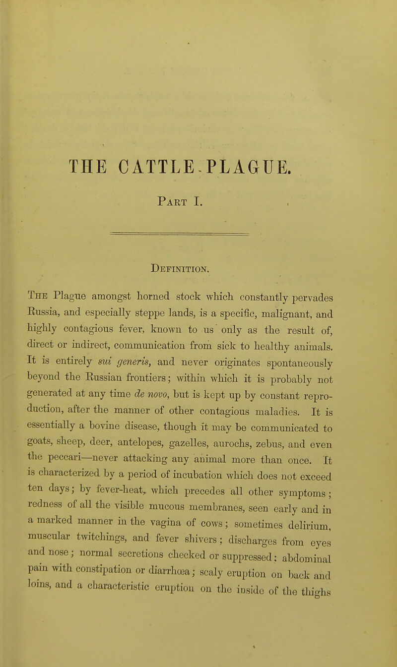 Part I. Definition. The Plague amongst horned stock which constantly pervades Eussia, and especially steppe lands, is a specific, malignant, and highly contagious fever, known to us' only as the result of, direct or indirect, communication from sick to healthy animals. It is entirely sui generis, and never originates spontaneously beyond the Kussian frontiers; within which it is probably not generated at any time de novo, but is kept up by constant repro- duction, after the manner of other contagious maladies. It is essentially a bovine disease, though it may be communicated to goats, sheep, deer, antelopes, gazelles, aurochs, zebus, and even the peccari—never attacking any animal more than once. It is characterized by a period of incubation which does not exceed ten days; by fever-heat, which precedes all other symptoms; redness of all the visible mucous membranes, seen early and in a marked manner in the vagina of cows; sometimes delirium, muscular twitchings, and fever shivers; discharges from eyes and nose; normal secretions checked or suppressed: abdominal pain with constipation or cUarrhoea; scaly eruption on buck and loins, and a characteristic eruption on the inside of the thighs