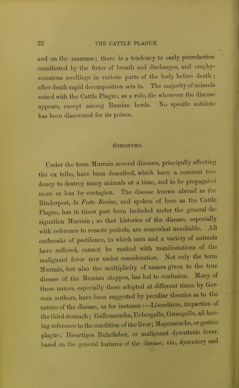 and on tlic mammse; there is a tendency to early putrefaction manifested by the foetor of breath and discharges, and emphy- sematous swellings in various parts of the body before death ; after death rapid decomposition sets in. The majority of animals seized with the Cattle Plague, as a rule, die wherever the disease appears, except among Eussian herds. No specific antidote has been discovered for its poison. Synonyms. Under the term Murrain several diseases, principally affecting the ox tribe, have been described, which have a common ten- dency to destroy many animals at a time, and to be propagated more or less by contagion. The disease known abroad as the Einderpest, la Peste Bovine, and spoken of here as the Cattle Plague, has in times past been included under the general de- signation Murrain; so that histories of the disease, especially with reference to remote periods, are somewhat unreliable. All outbreaks of pestilence, in which men and a variety of animals have suffered, cannot be ranked with manifestations of the malignant fever now under consideration. Not only the term Murrain, but also the multiplicity of names given to the true disease of the Russian steppes, has led to confusion. Many of these names, especially those adopted at different times by Ger- man authors, have been suggested by peculiar theories as to the nature of the disease, as for instance :—Loserdurre, impaction of the thu-d stomach; Gallenseuche, Ucbergalle, Grossgalle, all hav- ing reference to the condition of the liver; Magenseuche, or gastric plague; Bosartiges Euhrfieber, or malignant dysenteric fever, based on the general features of the disease, viz., dysentery and