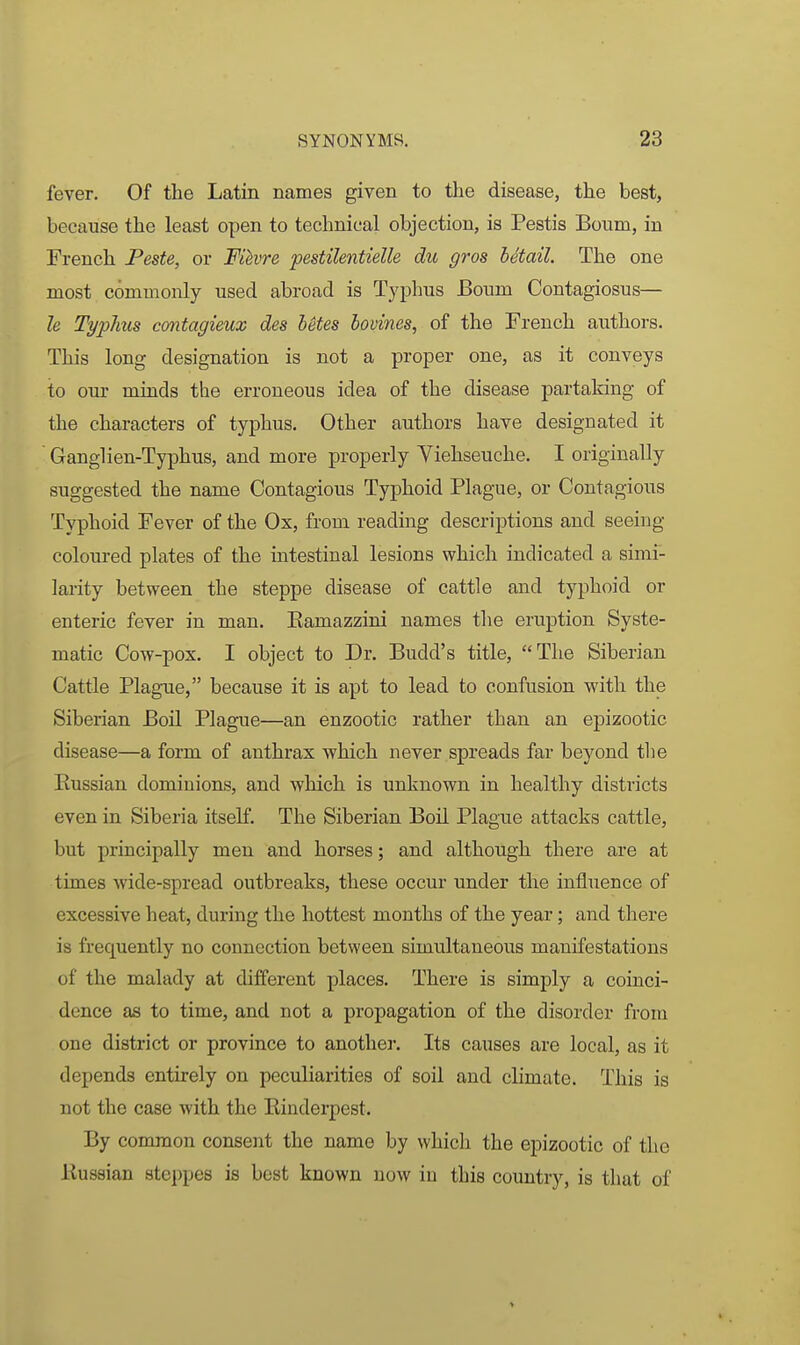 fever. Of the Latin names given to the disease, the best, because the least open to technical objection, is Pestis Bourn, in French Peste, or Filvre pestilentielle du gros Mtail. The one most commonly used abroad is Typhus Bourn Contagiosus— le Typhus contagieux des betes bovines, of the French authors. This long designation is not a proper one, as it conveys ito our minds the erroneous idea of the disease partaking of the characters of typhus. Other authors have designated it Ganglien-Typhus, and more properly Viehseuche. I originally suggested the name Contagious Typhoid Plague, or Contagious Typhoid Fever of the Ox, from reading descriptions and seeing coloured plates of the intestinal lesions which indicated a simi- larity between the steppe disease of cattle and typhoid or enteric fever in man. Eamazzini names the eruption Syste- matic Cow-pox. I object to Dr. Budd's title, The Siberian Cattle Plague, because it is apt to lead to confusion with the Siberian Boil Plague—an enzootic rather than an epizootic disease—a form of anthrax which never spreads far beyond the Eussian dominions, and which is unknown in healthy districts even in Siberia itself. The Siberian Boil Plague attacks cattle, but principally men and horses; and although there are at times wide-spread outbreaks, these occur under the influence of excessive heat, during the hottest months of the year; and there is frequently no connection between simultaneous manifestations of the malady at different places. There is simply a coinci- dence as to time, and not a propagation of the disorder from one district or province to another. Its causes are local, as it depends entirely on peculiarities of soil and climate. This is not the case with the Rinderpest. By common consent the name by which the epizootic of the Kussian steppes is best known now in this country, is that of >