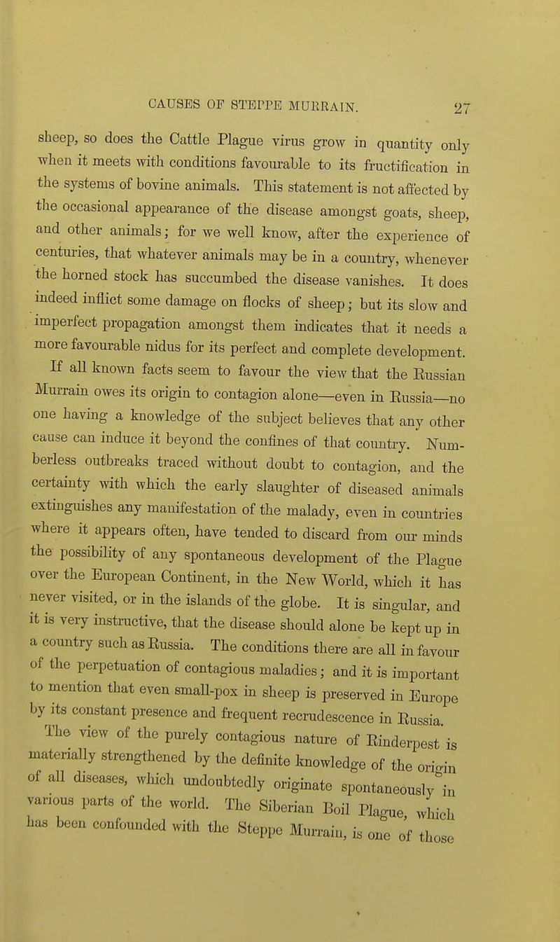 sheep, so does the Cattle Plague virus grow in quantity only when it meets with conditions favourable to its fructification in the systems of bovine animals. This statement is not afi'ected by the occasional appearance of the disease amongst goats, sheep, and other animals; for we well know, after the experience of centuries, that whatever animals may be in a country, whenever the horned stock has succumbed the disease vanishes. It does indeed inflict some damage on flocks of sheep; but its slow and imperfect propagation amongst them indicates that it needs a more favourable nidus for its perfect and complete development. If all known facts seem to favour the view that the Eussian MmTain owes its origin to contagion alone—even in Eussia—no one having a knowledge of the subject believes that any other cause can induce it beyond the confines of that country. Num- berless outbreaks traced without doubt to contagion, and the certainty with which the early slaughter of diseased animals extinguishes any manifestation of the malady, even in countries where it appears often, bave tended to discard from om- minds the possibility of any spontaneous development of the Plague over the European Continent, in the New World, which it has never visited, or in the islands of the globe. It is singular, and it is very instinctive, that the disease should alone be kept up in a country such as Eussia. The conditions there are all in favour of the perpetuation of contagious maladies; and it is important to mention that even smaU-pox in sheep is preserved in Europe by its constant presence and frequent recrudescence in Eussia. The view of the purely contagious nature of Einderpest'is materially strengthened by the definite knowledge of the origin of all diseases, which undoubtedly origmate spontaneously in various parts of the world. The Siberian Boil Plague, which has been confounded with the Steppe Murrain, is one of those >