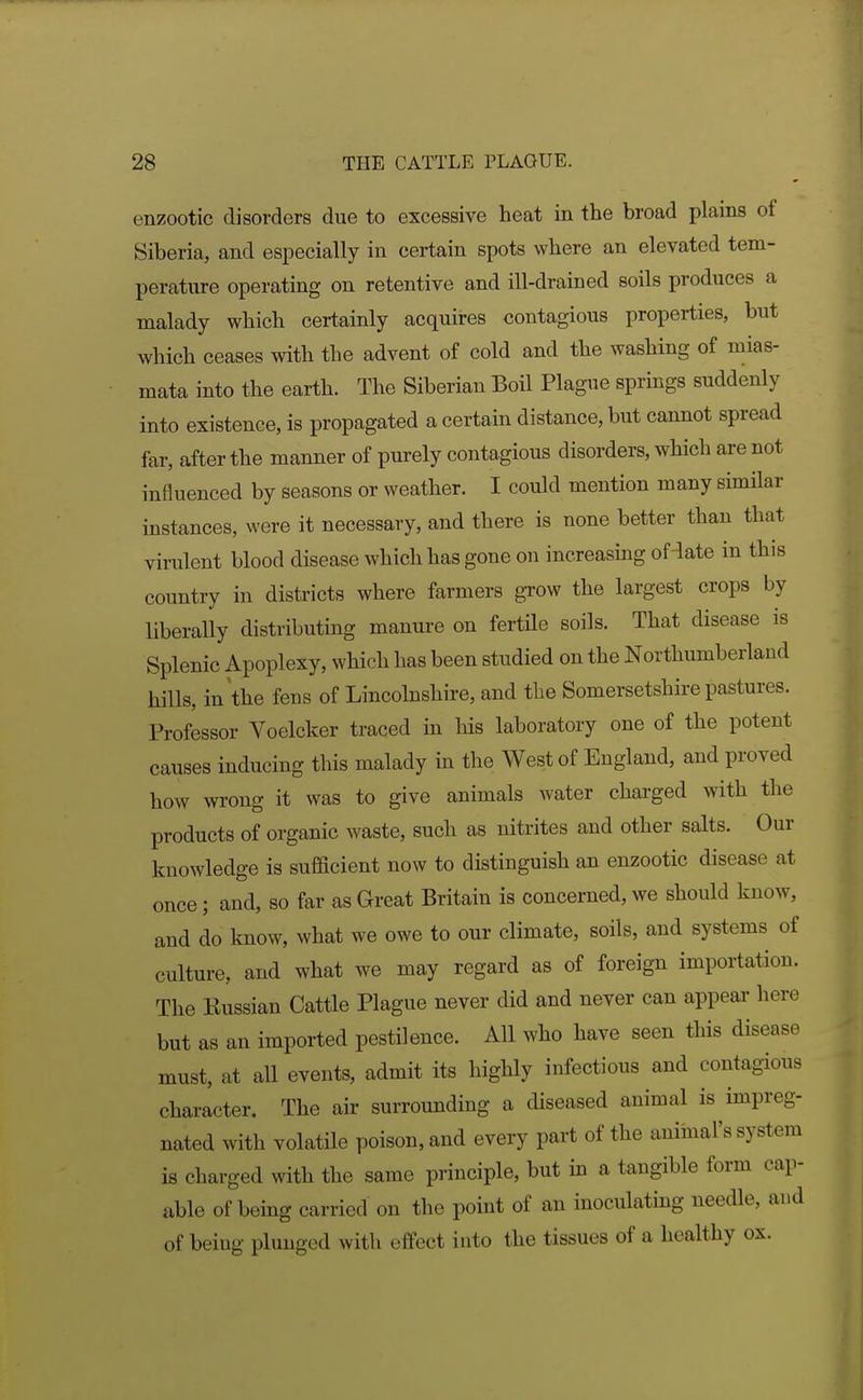 enzootic disorders due to excessive heat in the broad plains of Siberia, and especially in certain spots where an elevated tem- perature operating on retentive and ill-drained soils produces a malady which certainly acquires contagious properties, but which ceases with the advent of cold and the washing of mias- mata into the earth. The Siberian Boil Plague springs suddenly into existence, is propagated a certain distance, but cannot spread far, after the manner of purely contagious disorders, which are not influenced by seasons or weather. I could mention many similar instances, were it necessary, and there is none better than that virulent blood disease which has gone on increasing of-late in this country in districts where farmers grow the largest crops by liberally distributing manure on fertile soils. That disease is Splenic Apoplexy, which has been studied on the Northumberland hills, in the fens of Lincolnshire, and the Somersetshire pastures. Professor Voelcker traced in his laboratory one of the potent causes inducing this malady in the West of England, and proved how wrong it was to give animals water chai-ged with the products of organic waste, such as nitrites and other salts. Our knowledge is sufficient now to distinguish an enzootic disease at once; and, so far as Great Britain is concerned, we should know, and do Imow, what we owe to our climate, soils, and systems of culture, and what we may regard as of foreign importation. The Kussian Cattle Plague never did and never can appeal' here but as an imported pestilence. All who have seen this disease must, at all events, admit its highly infectious and contagious character. The air surrounding a diseased animal is impreg- nated with volatile poison, and every part of the animal's system is charged with the same principle, but in a tangible form cap- able of being carried on the point of an inoculating needle, and of being plunged with effect into the tissues of a healthy ox.