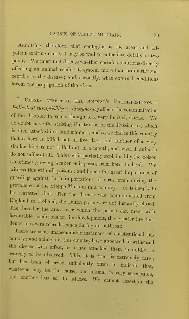 Admitting, therefore, tlmt contagion is the great and all- potent exciting cause, it may be well to enter into details on two points. We must first discuss whether certain conditions directly affecting an animal render its system more than ordinarily sus- ceptible to the disease; and, secondly, what external conditions favour the propagation of the virus. I. Causes AFFECTma the Animal's Peedisposition.— Individual susceptibility or idiosT/ncract/affects the communication of the disorder to some, though to a very limited, extent. We no doubt have the striking illustration of the Eussian ox, which is often attacked in a mild manner; and so we find in this country that a herd is killed out in five days, and another of a very similar kind is not killed out in a month, and several animals do not suff-er at all. This fact is partially explained by the poison sometimes growing weaker as it passes from herd to herd. We witness this with all poisons; and hence the great importance of guarding against fresh importations of virus, even during the prevalence of the Steppe Murrain in a country. It is deeply to be regi-etted that, after the disease was commum'cated from England to HoUand, the Dutch ports were not instantly closed. The broader the area over which the poison can meet with favourable conditions for its development, the greater the ten- dency to severe recrudescence during an outbreak. There are some unaccountable instances of constitutional im- munity; and animals in this country have appeared to withstand the disease with efi-ect, or it has attacked them so mildly as scarcely to be observed. This, it is true, is extremely rare • but has been observed sufficiently often to indicate that' whatever naay be the cause, one animal is very susceptible; and another less so, to attacks. We cannot ascertain the