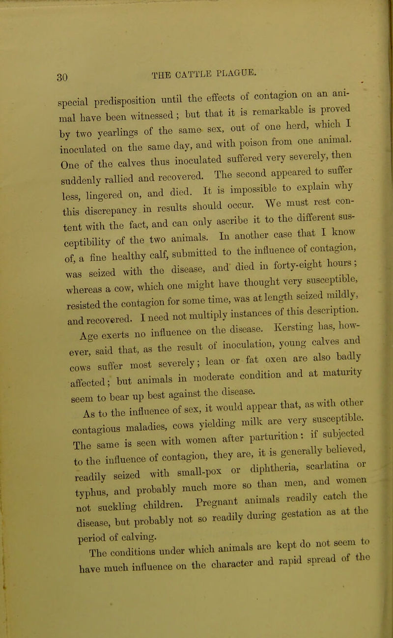 special predisposition until the effects of contagion on an ani- mal have been witnessed; but that it is remarkable is proved by two yearlings of the same sex, out of one herd, which I inoculated on the same day, and with poison from one ammal. One of the calves thus inoculated suffered very severely, then suddenly rallied and recovered. The second appeared to suffer less Im^ered on, and died. It is impossible to e.plam why this' disLpancy in results should occur. We must rest con- tent with tl fact, and can only ascribe it to the ^fferent - ceptibility of the two animals. In another case that I know of a fine healthy calf, submitted to the influence of contagion, ™s seized with the disease, and died in forty-eight hours; whereas a cow, which one might have thought very suscept.b e. resisted the contagion for some time, was at length seized m. dly. rrrecovered. I need not multiply instances of this description. Age exerts no influence on the disease, Kerstmg has, how- ever said that, as the result of inoculation, young calves and cows suffer most severely; lean or fat oxen are also badly affected; but animals in moderate condition and at maturity seem to bear up best against the disease. As to the influence of sex, it would appear that, as with o her contagious maladies, cows yielding ^^^^i^ The same is seen with women after parturition: sul^ect«l I L influence of contagion, they are, it is generally bel.ve 'dilv seized with smaU-pox or diphtheria, scarlatina oi Xobably much more so than men, and wom«. rrsuckling children. Pregnant animals readily catch he but probably not so readily during gestation as at the ■^T^l —under which animals are kept do not seem to have much influence on the character and rapid spread of the