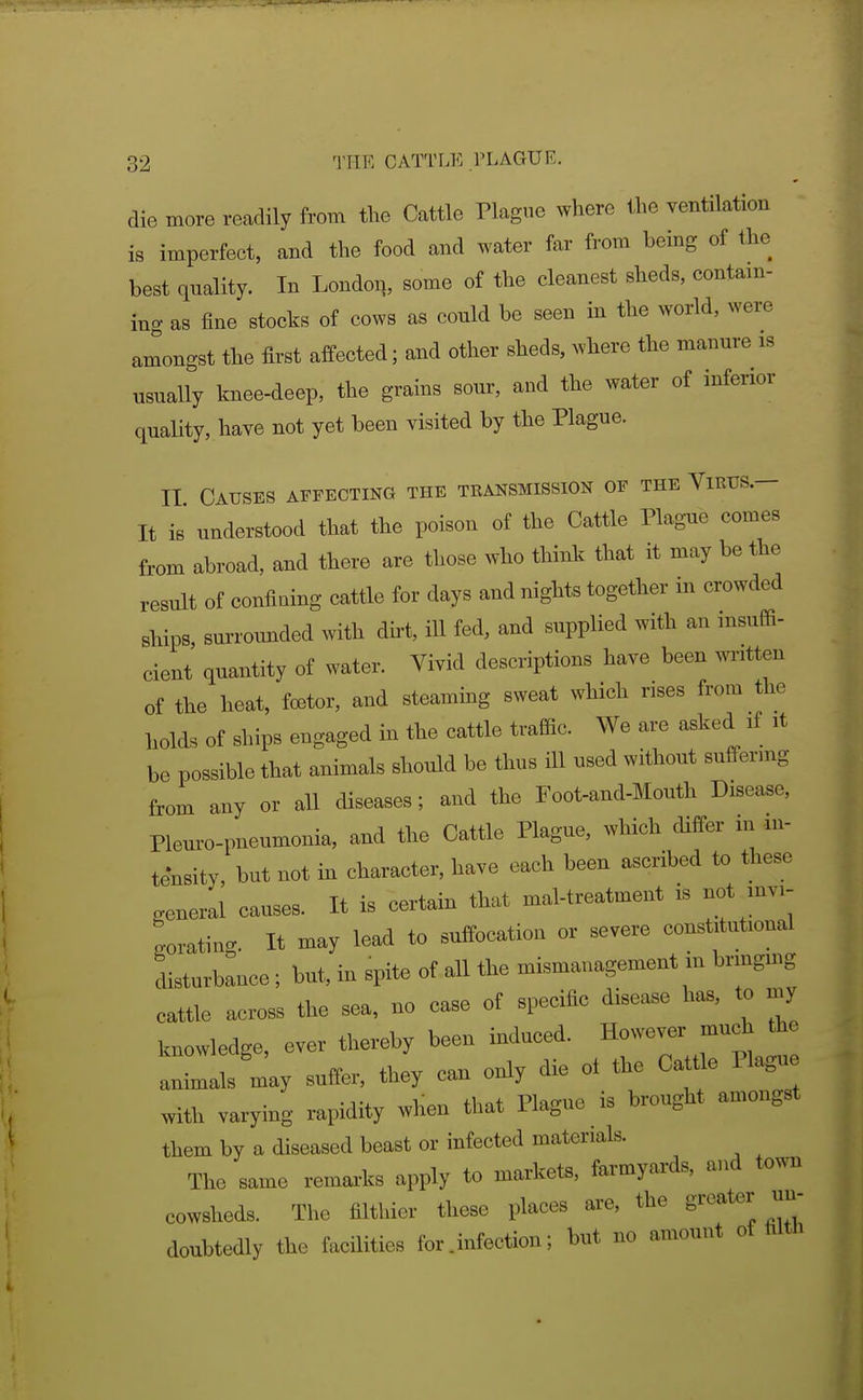 die more readily from tlie Cattle Plague where the ventilation is imperfect, and the food and water far from being of the best quality. In London, some of the cleanest sheds, contain- ing as iine stocks of cows as could be seen in the world, were amongst the first affected; and other sheds, where the manure is usually knee-deep, the grains sour, and the water of inferior quality, have not yet been visited by the Plague. II Causes affecting the transmission of the Virus.— It is understood that the poison of the Cattle Plague comes from abroad, and there are those who think that it may be the result of confining cattle for days and nights together in crowded ships, surroimded with dirt, ill fed, and supplied with an insuffi- cient quantity of water. Vivid descriptions have been written of the heat, foetor, and steammg sweat which rises from the holds of ships engaged in the cattle traffic. We are asked if it be possible that animals should be thus ill used without suffering from any or all diseases; and the Foot-and-Mouth Disease, Plem-o-pneumonia, and the Cattle Plague, which differ in in- tensity, but not in character, have each been ascribed to tliese general causes. It is certain that mal-treatment is not mvi- Lating. It may lead to suffocation or severe constitutional disturbance; but, in spite of all the mismanagement in brmgmg cattle across the sea, no case of specific disease has, to my knowledge, ever thereby been induced. However much the animals may suffer, they can only die ot the Cattle Plagu with varying rapidity when that Plague is brought amongst them by a diseased beast or infected materials. The same remarks apply to markets, farmyards, and town cowsheds. The filthier these places are, the greater un- doubtedly the facilities for .infection; but no amount of hlth