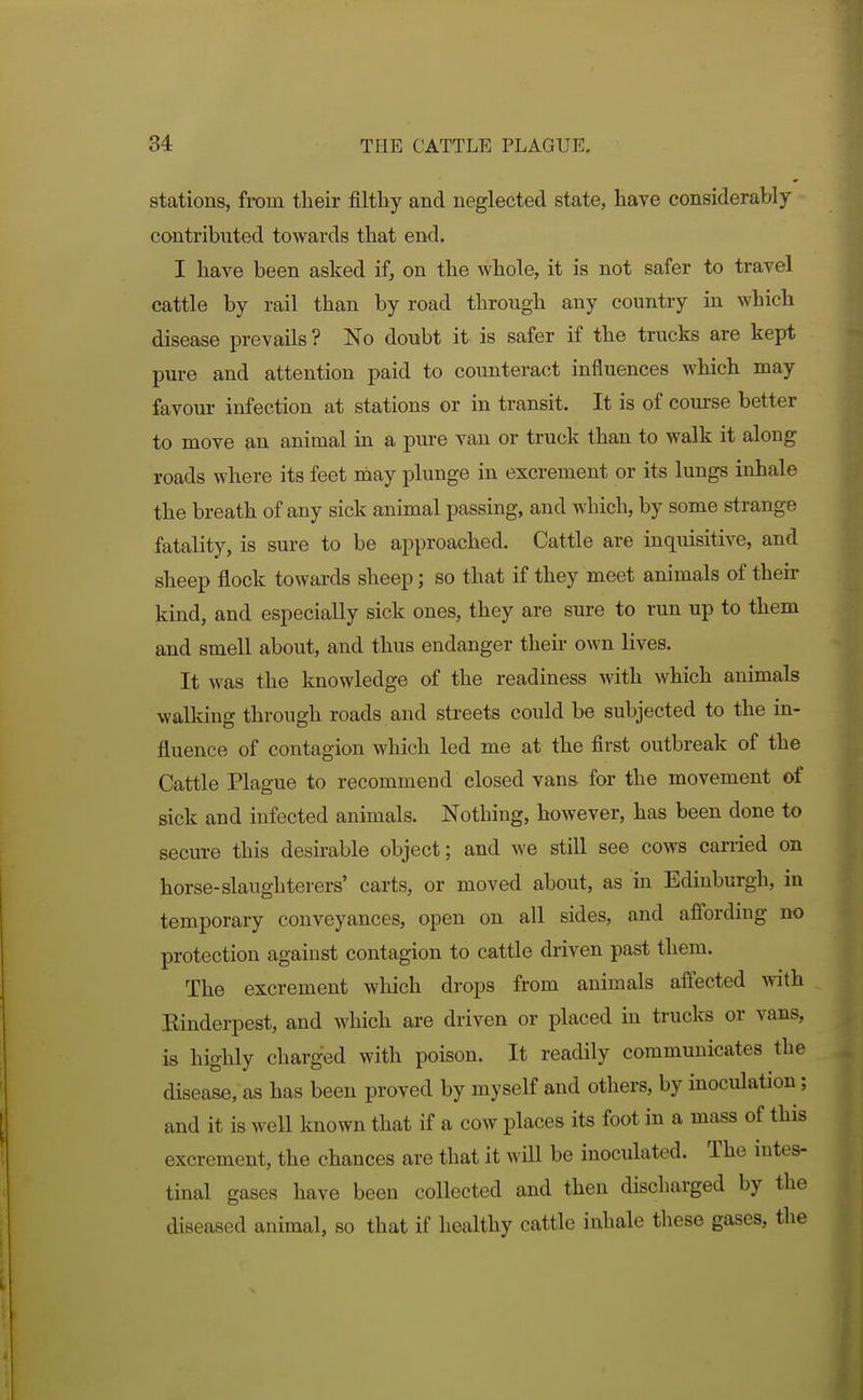 stations, from tlieir filthy and neglected state, have considerably contributed towards that end. I have been asked if, on the whole, it is not safer to travel cattle by rail than by road through any country in which disease prevails? No doubt it is safer if the trucks are kept pure and attention paid to counteract influences which may favour infection at stations or in transit. It is of com'se better to move an animal in a pure van or truck than to walk it along roads where its feet may plunge in excrement or its lungs inhale the breath of any sick animal passing, and which, by some strange fatality, is sure to be approached. Cattle are inquisitive, and sheep flock towards sheep; so that if they meet animals of their kind, and especially sick ones, they are sure to run up to them and smell about, and thus endanger theii- own lives. It was the knowledge of the readiness with which animals walking through roads and streets could be subjected to the in- fluence of contagion which led me at the first outbreak of the Cattle Plague to recommend closed vans for the movement of sick and infected animals. Nothing, hoAvever, has been done to secure this desirable object; and we still see cows carried on horse-slaughterers' carts, or moved about, as in Edinburgh, in temporary conveyances, open on all sides, and affording no protection against contagion to cattle driven past them. The excrement which drops from animals affected with Binderpest, and which are driven or placed in trucks or vans, is highly charged with poison. It readily communicates the disease, as has been proved by myself and others, by inoculation; and it is well known that if a cow places its foot in a mass of this excrement, the chances are that it will be inoculated. The intes- tinal gases have been collected and then discharged by the diseased animal, so that if healthy cattle inhale these gases, the