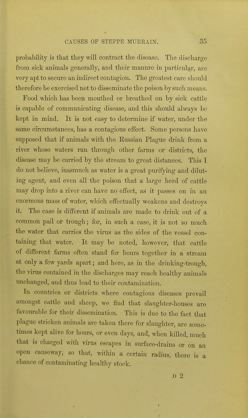 probability is that they will contract the disease. The discharge from sick animals generally, and their manure in particular, are very apt to secure an indirect contagion. The greatest care should therefore be exercised not to disseminate the poison by such means. Food which has been mouthed or breathed on by sick cattle is capable of communicating disease, and this should always be kept in mind. It is not easy to determine if water, imder the same circumstances, has a contagious effect. Some persons have ■ supposed that if animals with the Kussian Plague drink from a river whose waters run through other farms or districts, the disease may be carried by the stream to great distances. This I do not believe, inasmuch as water is a great purifying and dilut- ing agent, and even all the poison that a large herd of cattle may drop into a river can have no effect, as it passes on in an enormous mass of water, which effectually weakens and destroys it. The case is different if animals are made to drink out of a common pail or trough; for, in such a case, it is not so much the water that carries the virus as the sides of the vessel con- taming that water. It may be noted, however, that cattle of different farms often stand for hours together in a stream at only a few yards apart; and here, as in the drinking-trough, the virus contained in the discharges may reach healthy animals unchanged, and thus lead to their contamination. In countries or districts where contagious diseases prevail amongst cattle and sheep, we find that slaughter-houses are favourable for their dissemination. This is due to tlie fact that plague stricken animals are taken there for slaughter, are some- times kept alive for hours, or even days, and, when killed, much that is charged with virus escapes in surface-drains or on an open causeway, so that, within a certain radius, there is a chance of contaminating healtliy stock. D 2