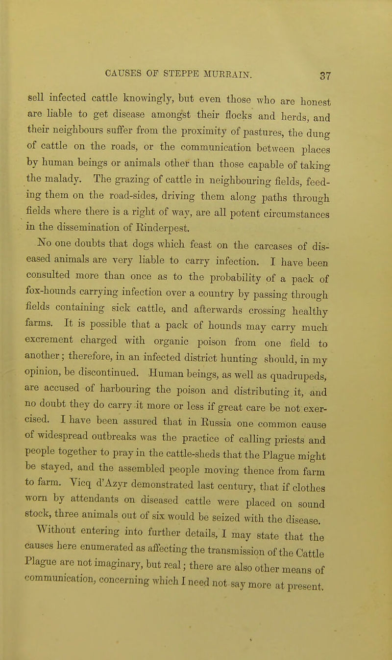 sell infected cattle knowingly, but even those who are honest are liable to get disease amongst their flocks and herds, and theii' neighbours suffer from the proximity of pastures, the dung of cattle on the roads, or the communication between places by human beings or animals other than those capable of taking the malady. The grazing of cattle in neighbouring fields, feed- ing them on the road-sides, driving them along paths through fields where there is a right of way, are all potent cii'cumstances in the dissemination of Einderpest. No one doubts that dogs which feast on the carcases of dis- eased animals are very liable to carry infection. I have been consulted more than once as to the probability of a pack of fox-hounds carrying infection over a country by passing through fields containing sick cattle, and afterwards crossing healthy farms. It is possible that a pack of hounds may carry much excrement charged with organic poison from one field to another; therefore, in an infected district hunting sbould, in my opinion, be discontinued. Human beings, as well as quadrupeds, are accused of harbouring the poison and distributing it, and no doubt they do carry dt more or less if great care be not exer- cised. I have been assured that in Eussia one common cause of widespread outbreaks was the practice of calling priests and people together to pray in the cattle-sheds that the Plague might be stayed, and the assembled people moving thence from farm to farm. Yicq d'Azyr demonstrated last century, that if clothes worn by attendants on diseased cattle were placed on sound stock, three animals out of six would be seized with the disease. Without entering into further details, I may state that the causes here enumerated as affecting the transmission of the Cattle Plague are not imaginary, but real; there are also other means of communication, concerning which I need not say more at present