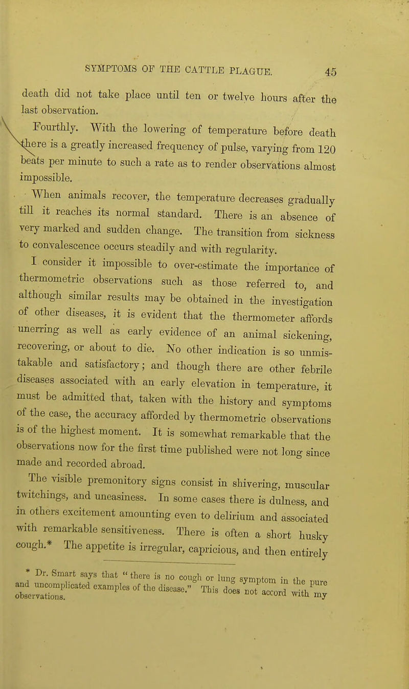 death did not take place until ten or twelve hours after the last observation. Fourthly. With the lowering of temperature before death there is a greatly increased frequency of pulse, varying from 120 beats per minute to such a rate as to render observations almost impossible. When animals recover, the temperature decreases gradually tiU it reaches its normal standard. There is an absence of very marked and sudden change. The transition from sickness to convalescence occurs steadily and with regularity. I consider it impossible to over-estimate the importance of thermometric observations such as those referred to, and although similar results may be obtained in the investigation of other diseases, it is evident that the thermometer affords unerring as well as early evidence of an animal sickemng, recovering, or about to die. No other indication is so unmis- takable and satisfactory; and though there are other febrile diseases associated with an early elevation in temperature, it must be admitted that, taken with the history and symptoms of the case, the accuracy afforded by thermometric observations is of the highest moment. It is somewhat remarkable that the observations now for the first time published were not long since made and recorded abroad. The visible premonitory signs consist in shivering, muscular twitchings, and uneasiness. In some cases there is dulness, and in others excitement amounting even to delirium and associated with remarkable sensitiveness. There is often a short husky cough.* The appetite is irregular, capricious, and then entii-ely * Dr. Smart says that  there is no coiicrh or lun<r svmnfnm +T,