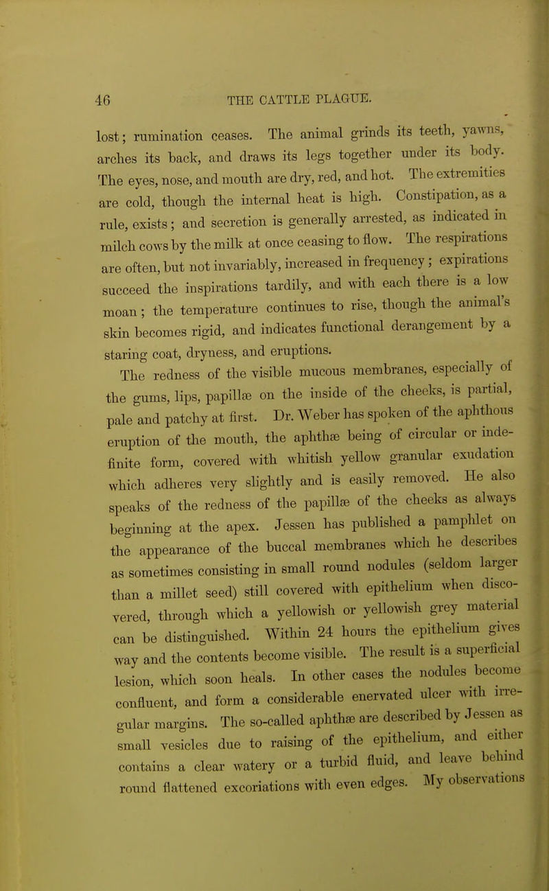 lost; rumination ceases. The animal grinds its teeth, yawns, arches its back, and draws its legs together under its body. The eyes, nose, and mouth are dry, red, and hot. The extremities are cold, though the internal heat is high. Constipation, as a rule, exists; and secretion is generally arrested, as indicated in milch cows by the milk at once ceasing to flow. The respirations are often, but not invariably, increased in frequency ; expirations succeed the inspirations tardily, and with each there is a low moan; the temperature continues to rise, though the animal's skin becomes rigid, and indicates functional derangement by a staring coat, dryness, and eruptions. The redness of the visible mucous membranes, especially of the gums, lips, papillae on the inside of the cheeks, is partial, pale and patchy at first. Dr. Weber has spoken of the aphthous eruption of the mouth, the aphthae being of circular or inde- finite form, covered with whitish yellow granular exudation which adheres very slightly and is easily removed. He also speaks of the redness of the papillae of the cheeks as always beginning at the apex. Jessen has published a pampUet on the appearance of the buccal membranes which he describes as sometimes consisting in small round nodules (seldom larger than a millet seed) still covered with epithelium when disco- vered, through which a yellowish or yellowish grey material can be distinguished. Within 24 hours the epithelium gives way and the contents become visible. The result is a superficial lesion, which soon heals. In other cases the nodules become confluent, and form a considerable enervated ulcer with irre- gular margins. The so-called aphtha are described by Jessen as small vesicles due to raising of the epithelium, and either contains a clear watery or a turbid fluid, and leave behind round flattened excoriations with even edges. My observations