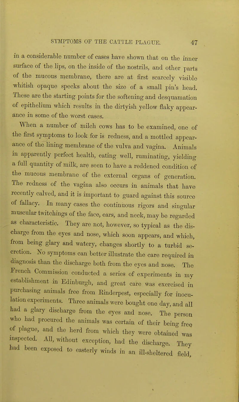 in a considerable number of cases have shown that on tlie inner sm-face of the hps, on the inside of the nostrils, and other parts of the mucous membrane, there are at first scarcely visible whitish opaque specks about the size of a small pin's head. These are the stai-tmg points for the softening and desquamation of epithelium which results in the dirtyish yellow flaky appear- ance in some of the worst cases. When a number of milch cows has to be examined, one of the first symptoms to look for is redness, and a mottled appear- ance of the lining membrane of the vulva and vagina. Animals in apparently perfect health, eating well, ruminating, yielding a full quantity of milk, are seen to have a reddened condition of the mucous membrane of the external organs of generation. The redness of the vagina also occurs in animals that have recently calved, and it is important to guard against this source of fallacy. In many cases the continuous rigors and singular muscular twitchings of the face, ears, and neck, may be regarded as characteristic. They are not, however, so typical as the dis- charge from the eyes and nose, which soon appears, and which, from being glary and watery, changes shortly to a turbid se- cretion. No symptoms can better illustrate the care requu-ed in diagnosis than the discharge both from the eyes and nose. The French Commission conducted a series of experiments in my estabhshment m Edinburgh, and great care was exercised in purchasing animals free from Kinderpest, especiaUy for inocu- lation experiments. Thi-ee animals were bought one day, and all had a glary discharge from the eyes and nose. The person who had procured the animals was certain of their being free of plague, and the herd from which they were obtained was inspected. All, without exception, had the discharge. They had been exposed to easterly winds in an ill-sheltered field