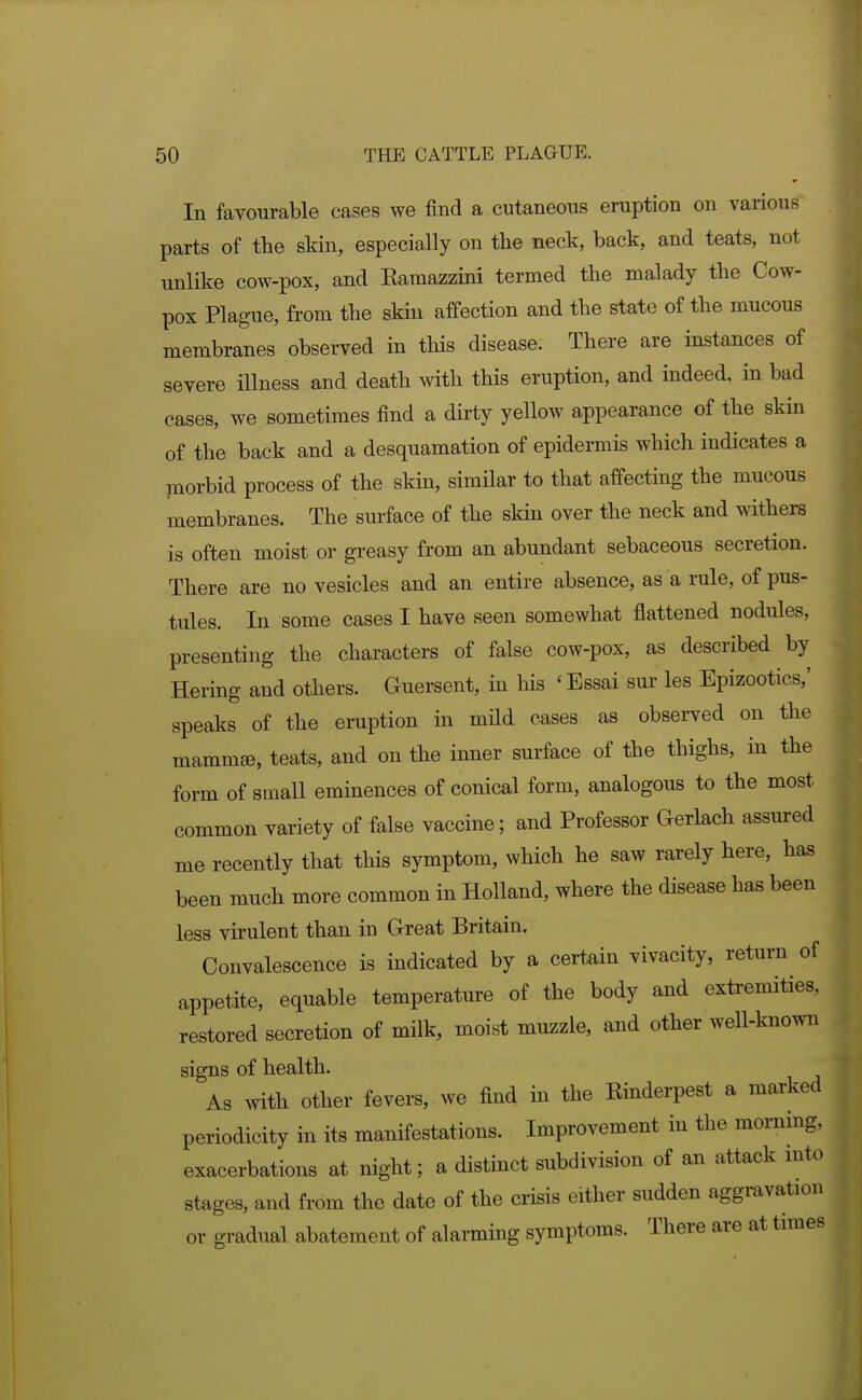 In favourable cases we find a cutaneous eruption on various parts of tbe skin, especially on the neck, back, and teats, not unlike cow-pox, and Earaazzini termed the malady the Cow- pox Plague, from the skin affection and the state of the mucous membranes observed in this disease. There are instances of severe illness and death with this eruption, and indeed, in bad cases, we sometimes find a dirty yellow appearance of the skin of the back and a desquamation of epidermis which indicates a luorbid process of the skin, similar to that affecting the mucous membranes. The surface of the skin over the neck and withers is often moist or greasy from an abundant sebaceous secretion. There are no vesicles and an entire absence, as a rule, of pus- tules. In some cases I have seen somewhat flattened nodules, presenting the characters of false cow-pox, as described by Hering and others. Guersent, in his ' Essai sur les Epizootics,' speaks of the eruption in mild cases as observed on the mammse, teats, and on the inner surface of the thighs, in the form of small eminences of conical form, analogous to the most common variety of false vaccine; and Professor Gerlach assured me recently that this symptom, which he saw rarely here, has been much more common in Holland, where the disease has been less virulent than in Great Britain. Convalescence is indicated by a certain vivacity, return of appetite, equable temperature of the body and extremities, restored secretion of milk, moist muzzle, and other well-known signs of health. As with other fevers, we find in the Binderpest a marked periodicity in its manifestations. Improvement in the morning, exacerbations at night; a distinct subdivision of an attack mto stages, and from the date of the crisis either sudden aggravation or gradual abatement of alarming symptoms. There are at times