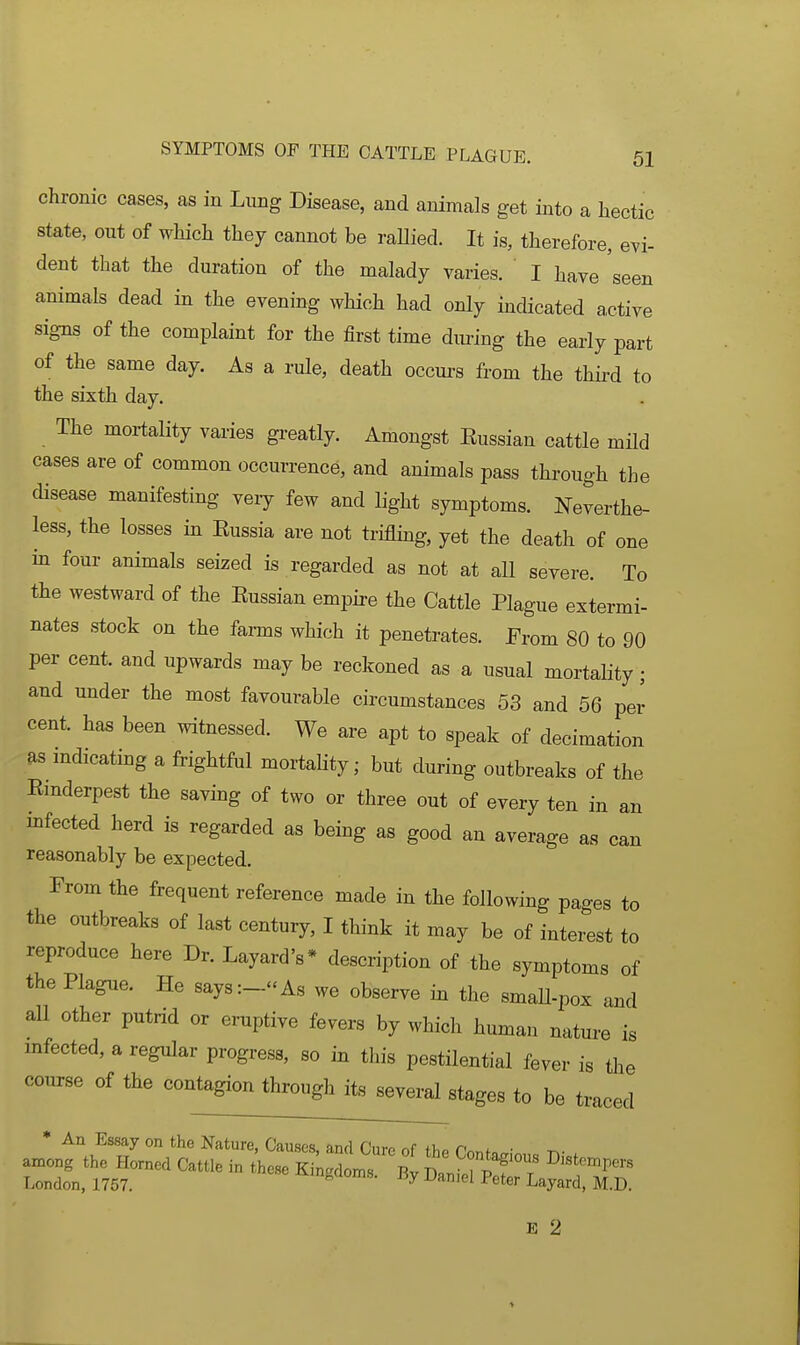 chronic cases, as in Lung Disease, and animals get into a hectic state, out of which they cannot be raHied. It is, therefore, evi- dent that the duration of the malady varies. I have seen animals dead in the evening which had only indicated a,ctive signs of the complaint for the first time dm-ing the early part of the same day. As a rule, death occurs from the third to the sixth day. The mortality varies greatly. Amongst Eussian cattle mM cases are of common occurrence, and animals pass through the disease manifesting very few and light symptoms. Neverthe- less, the losses in Eussia are not triflmg, yet the death of one in four animals seized is regarded as not at aU severe. To the westward of the Eussian empire the Cattle Plague extermi- nates stock on the farms which it penetrates. From 80 to 90 per cent, and upwards may be reckoned as a usual mortality; and under the most favourable circumstances 53 and 56 per cent, has been witnessed. We are apt to speak of decimation as mdicating a frightful mortality; but during outbreaks of the Einderpest the saving of two or three out of every ten in an infected herd is regarded as being as good an average as can reasonably be expected. From the frequent reference made in the following pages to the outbreaks of last century, I think it may be of interest to reproduce here Dr. Layard's* description of the symptoms of the Plague. He says:-As we observe in the smaU-pox and all other putrid or eruptive fevers by which human nature is mfected, a regular progress, so in this pestilential fever is tlae course of the contagion through its several stages to be traced * An Essay on the Nature, Causes, and Cure of the ronf.„; t.- . among the Homed Cattle in these Kingdoms BvD^nfTpTT ^'«*™P^rs London, 1757. ingaoms. jiy Daniel Peter Layard, M.D. E 2