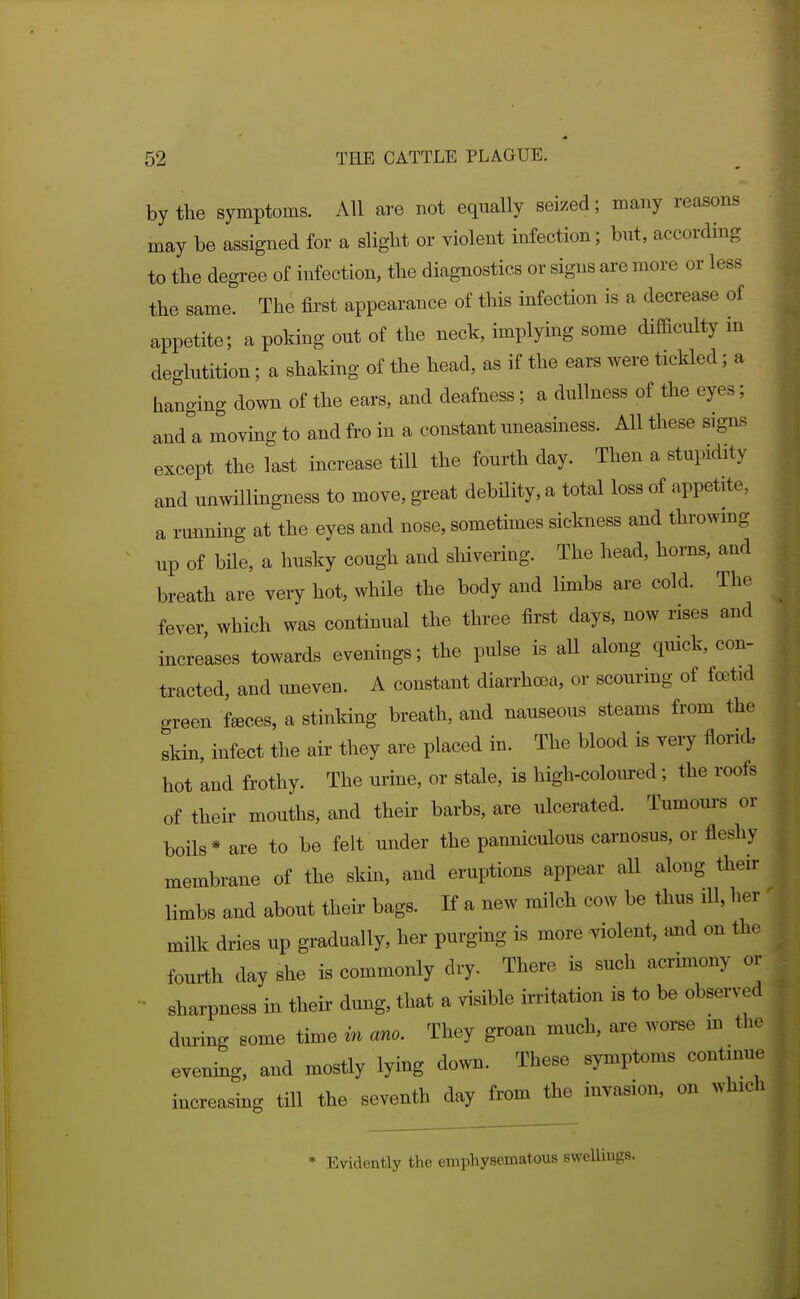 by the symptoms. All are not equally seized; many reasons may be assigned for a slight or violent infection; bnt, according to the degree of infection, the diagnostics or signs are more or less the same. The fii'st appearance of this infection is a decrease of appetite; a poking ont of the neck, implying some difficulty in deglutition; a shaking of the head, as if the ears were tickled; a hanging down of the ears, and deafness; a dullness of the eyes; and a moving to and fro in a constant uneasiness. All these signs except the last increase till the fourth day. Then a stupidity and unwillingness to move, great debHity, a total loss of appetite, a running at the eyes and nose, sometimes sickness and throwing up of bile, a husky cough and sliivering. The head, horns, and breath are very hot, while the body and limbs are cold. The fever which was continual the three first days, now rises and increases towards evenings; the pulse is aU along quick, con- tracted, and uneven. A constant diarrhcBa, or scourmg of fcetid green f^ces, a stinking breath, and nauseous steams from the skin, infect the air they are placed in. The blood is very florid, hot and frothy. The urine, or stale, is high-coloured; the roofs of their mouths, and their barbs, are ulcerated. Tumoui-s or boils * are to be felt under the panniculous carnosus, or fleshy membrane of the skin, and eruptions appear aU along their limbs and about their bags. If a new milch cow be thus ill, her milk dries up gradually, her purging is more violent, and on the fourth day she is commonly dry. There is such acrimony or • sharpness in their dung, that a visible irritation is to be observed during some time in ano. They groan much, are worse m the evening, and mostly lying down. These symptoms continue increasing till the seventh day from the invasion, on which * Evidently emphysematous swelliugs.