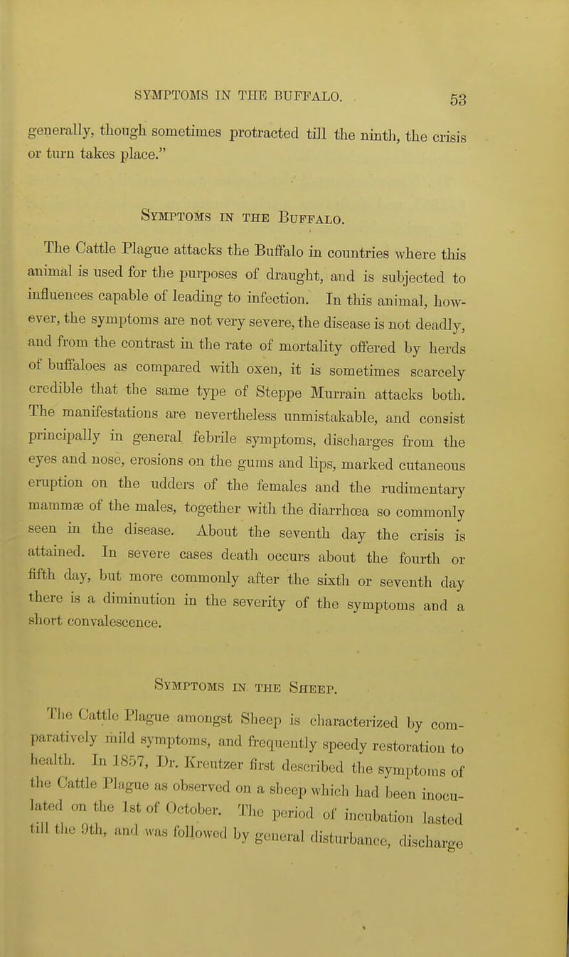 generally, tlioiigli sometimes protracted till the ninth, the crisis or turn takes place. Symptoms m the Buffalo. The Cattle Plague attacks the Buffalo in countries where this animal is used for the purposes of draught, and is subjected to influences capable of leading to infection. In this animal, how- ever, the symptoms are not yery severe, the disease is not deadly, and from the contrast in the rate of mortality offered by herds of buffaloes as compared with oxen, it is sometimes scarcely credible that the same type of Steppe Murrain attacks both. The manifestations are nevertheless unmistakable, and consist principally in general febrile symptoms, discharges from the eyes and nose, erosions on the gums and lips, marked cutaneous eruption on the udders of the females and the rudimentary mammae of the males, together with the diarrhoea so commonly seen in the disease. About the seventh day the crisis is attained. In severe cases death occurs about the fourth or fifth day, but more commonly after the sixth or seventh day there is a diminution in the severity of the symptoms and a short convalescence. Symptoms in the Sheep. The Cattle Plague amongst Sheep is characterized by com- paratively mild symptoms, and frequently speedy restoration to health. In 1857, Dr. Kreutzer first described the symptoms of the Cattle Plague as observed on a sheep which had been inocu- lated on the 1st of October. The period of incubation lasted tdl the 9th, and was followed by general disturbance, discharge